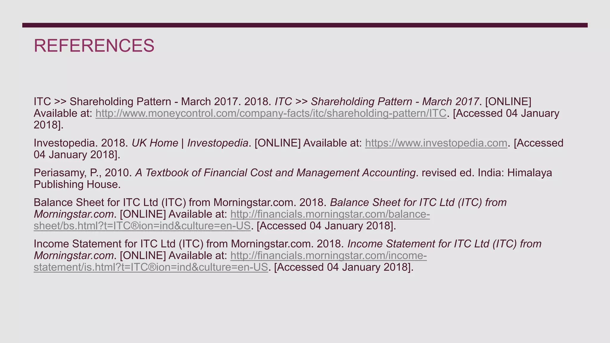 REFERENCES
ITC >> Shareholding Pattern - March 2017. 2018. ITC >> Shareholding Pattern - March 2017. [ONLINE]
Available at: http://www.moneycontrol.com/company-facts/itc/shareholding-pattern/ITC. [Accessed 04 January
2018].
Investopedia. 2018. UK Home | Investopedia. [ONLINE] Available at: https://www.investopedia.com. [Accessed
04 January 2018].
Periasamy, P., 2010. A Textbook of Financial Cost and Management Accounting. revised ed. India: Himalaya
Publishing House.
Balance Sheet for ITC Ltd (ITC) from Morningstar.com. 2018. Balance Sheet for ITC Ltd (ITC) from
Morningstar.com. [ONLINE] Available at: http://financials.morningstar.com/balance-
sheet/bs.html?t=ITC®ion=ind&culture=en-US. [Accessed 04 January 2018].
Income Statement for ITC Ltd (ITC) from Morningstar.com. 2018. Income Statement for ITC Ltd (ITC) from
Morningstar.com. [ONLINE] Available at: http://financials.morningstar.com/income-
statement/is.html?t=ITC®ion=ind&culture=en-US. [Accessed 04 January 2018].
 