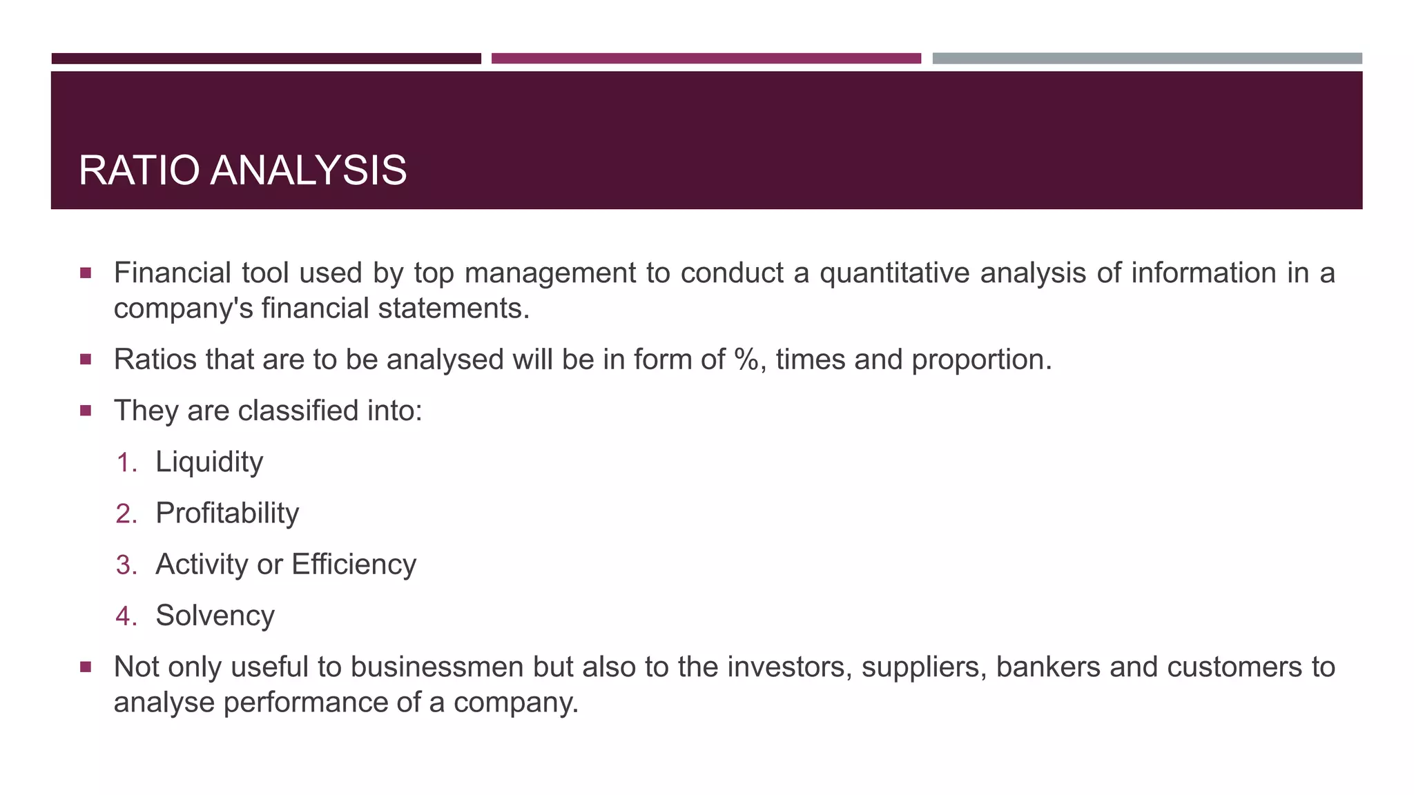 RATIO ANALYSIS
 Financial tool used by top management to conduct a quantitative analysis of information in a
company's financial statements.
 Ratios that are to be analysed will be in form of %, times and proportion.
 They are classified into:
1. Liquidity
2. Profitability
3. Activity or Efficiency
4. Solvency
 Not only useful to businessmen but also to the investors, suppliers, bankers and customers to
analyse performance of a company.
 