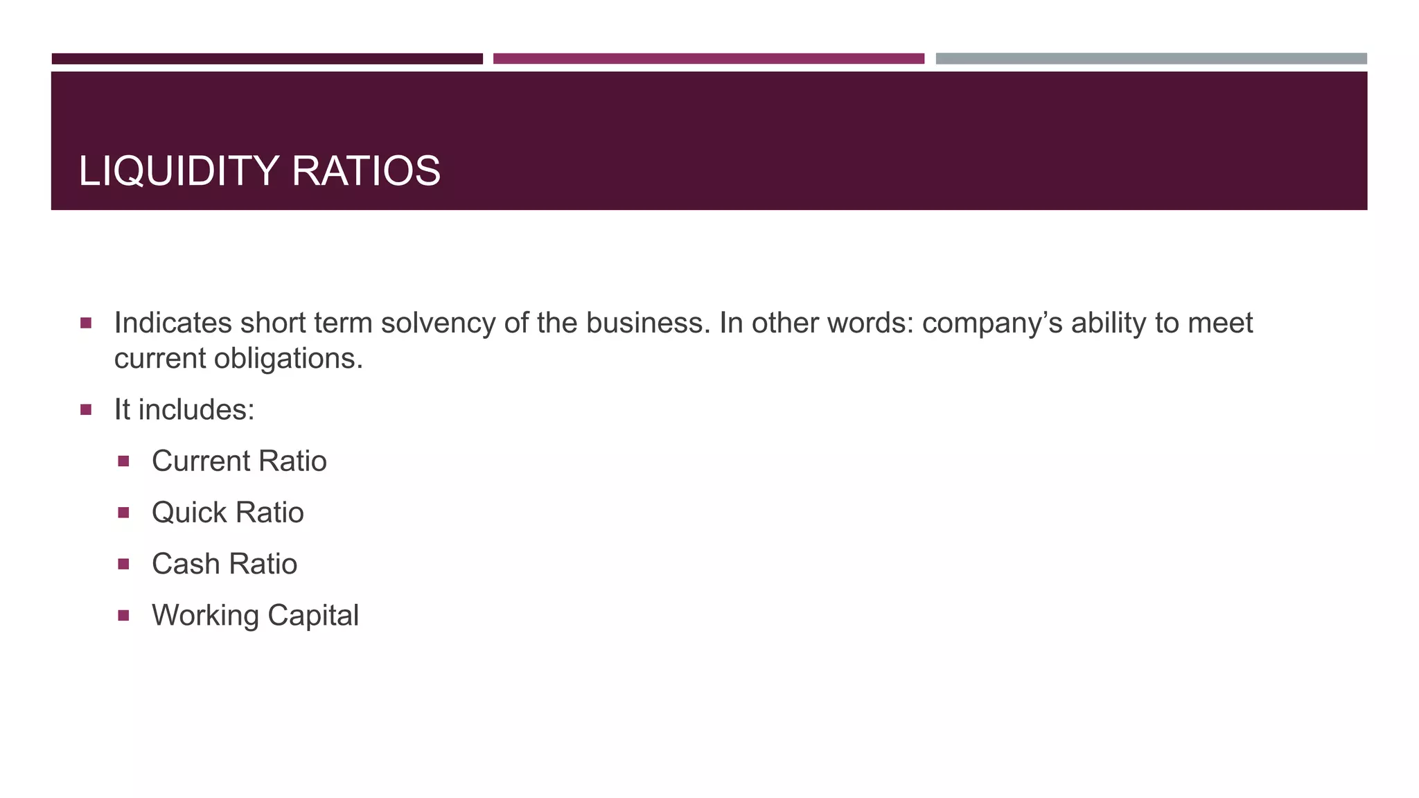 LIQUIDITY RATIOS
 Indicates short term solvency of the business. In other words: company’s ability to meet
current obligations.
 It includes:
 Current Ratio
 Quick Ratio
 Cash Ratio
 Working Capital
 