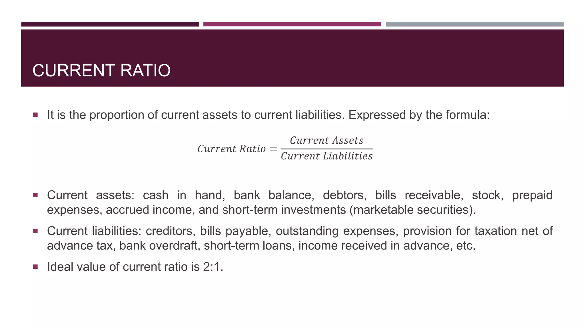CURRENT RATIO
 It is the proportion of current assets to current liabilities. Expressed by the formula:
𝐶𝑢𝑟𝑟𝑒𝑛𝑡 𝑅𝑎𝑡𝑖𝑜 =
𝐶𝑢𝑟𝑟𝑒𝑛𝑡 𝐴𝑠𝑠𝑒𝑡𝑠
𝐶𝑢𝑟𝑟𝑒𝑛𝑡 𝐿𝑖𝑎𝑏𝑖𝑙𝑖𝑡𝑖𝑒𝑠
 Current assets: cash in hand, bank balance, debtors, bills receivable, stock, prepaid
expenses, accrued income, and short-term investments (marketable securities).
 Current liabilities: creditors, bills payable, outstanding expenses, provision for taxation net of
advance tax, bank overdraft, short-term loans, income received in advance, etc.
 Ideal value of current ratio is 2:1.
 
