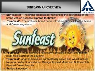 SUNFEAST- AN OVER VIEW

 Sun"mascot - The brand ambassador reinforcing the positioning of the
  brand with an essence “Spread theSmile”
 "Sunfeast" - The umbrella brand name introduced in the Glucose, Marie
  and Cream segments




 “Sunfeast” - To be launched nationally in phases in over one million
  retail outlets across the country.“
 “Sunfeast" range of biscuits is competitively priced and would include
  two new product innovations - Orange flavored Marie and Butterscotch
  flavored Cream biscuits
 Product innovation
 