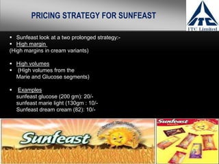 PRICING STRATEGY FOR SUNFEAST

 Sunfeast look at a two prolonged strategy:-
 High margin
(High margins in cream variants)

 High volumes
 (High volumes from the
  Marie and Glucose segments)

    Examples
    sunfeast glucose (200 gm): 20/-
    sunfeast marie light (130gm : 10/-
    Sunfeast dream cream (82): 10/-
 