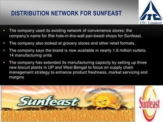 DISTRIBUTION NETWORK FOR SUNFEAST

   The company used its existing network of convenience stores: the
    company’s name for the hole-in-the-wall pan-beedi shops for Sunfeast.
   The company also looked at grocery stores and other retail formats.
   The company says the brand is now available in nearly 1.8 million outlets.
    14 manufacturing units
   The company has extended its manufacturing capacity by setting up three
    new biscuit plants in UP and West Bengal to focus on supply chain
    management strategy to enhance product freshness, market servicing and
    margins
 