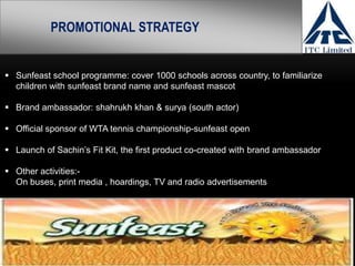 PROMOTIONAL STRATEGY


 Sunfeast school programme: cover 1000 schools across country, to familiarize
  children with sunfeast brand name and sunfeast mascot

 Brand ambassador: shahrukh khan & surya (south actor)

 Official sponsor of WTA tennis championship-sunfeast open

 Launch of Sachin’s Fit Kit, the first product co-created with brand ambassador

 Other activities:-
  On buses, print media , hoardings, TV and radio advertisements
 