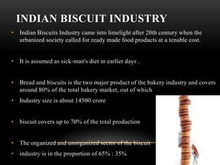 INDIAN BISCUIT INDUSTRY
• Indian Biscuits Industry came into limelight after 20th century when the
  urbanized society called for ready made food products at a tenable cost.


• It is assumed as sick-man's diet in earlier days .


• Bread and biscuits is the two major product of the bakery industry and covers
  around 80% of the total bakery market, out of which
• Industry size is about 14500 crore


• biscuit covers up to 70% of the total production


• The organized and unorganized sector of the biscuit
• industry is in the proportion of 65% : 35%
 