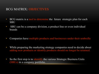 BCG MATRIX: OBJECTIVES

• BCG matrix is a tool to determine the future strategic plan for each
  SBU
•   SBU can be a company division, a product line or even individual
    brands


• Companies have multiple products and businesses under their umbrella


• While preparing the marketing strategy companies need to decide about
  adding new products or identify products should no longer be retained.


• So the first step is to identify the various Strategic Business Units
  (SBUs) in a company portfolio.
 
