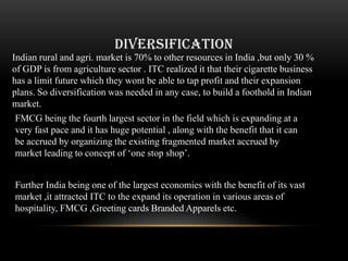 DIVERSIFICATION
Indian rural and agri. market is 70% to other resources in India ,but only 30 %
of GDP is from agriculture sector . ITC realized it that their cigarette business
has a limit future which they wont be able to tap profit and their expansion
plans. So diversification was needed in any case, to build a foothold in Indian
market.
 FMCG being the fourth largest sector in the field which is expanding at a
 very fast pace and it has huge potential , along with the benefit that it can
 be accrued by organizing the existing fragmented market accrued by
 market leading to concept of „one stop shop‟.


Further India being one of the largest economies with the benefit of its vast
market ,it attracted ITC to the expand its operation in various areas of
hospitality, FMCG ,Greeting cards Branded Apparels etc.
 