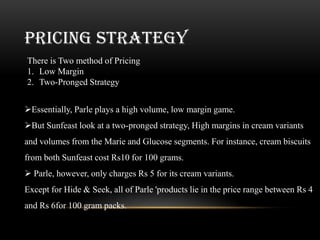 PRICING STRATEGY
There is Two method of Pricing
1. Low Margin
2. Two-Pronged Strategy


Essentially, Parle plays a high volume, low margin game.
But Sunfeast look at a two-pronged strategy, High margins in cream variants
and volumes from the Marie and Glucose segments. For instance, cream biscuits
from both Sunfeast cost Rs10 for 100 grams.
 Parle, however, only charges Rs 5 for its cream variants.
Except for Hide & Seek, all of Parle 'products lie in the price range between Rs 4
and Rs 6for 100 gram packs.
 