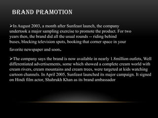 BRAND PRAMOTION

In August 2003, a month after Sunfeast launch, the company
undertook a major sampling exercise to promote the product. For two
years then, the brand did all the usual rounds -- riding behind
buses, blocking television spots, booking that corner space in your
favorite newspaper and soon.

The company says the brand is now available in nearly 1.8million outlets, Well
differentiated advertisements, some which showed a complete cream world with
cream rivers, cream mountains and cream trees, were targeted at kids watching
cartoon channels. In April 2005, Sunfeast launched its major campaign. It signed
on Hindi film actor, Shahrukh Khan as its brand ambassador
 