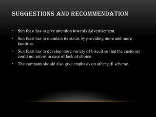 SUGGESTIONS AND RECOMMENDATION

• Sun feast has to give attention towards Advertisement.
• Sun feast has to maintain its status by providing more and more
  facilities.
• Sun feast has to develop more variety of biscuit so that the customer
  could not return in case of lack of choice.
• The company should also give emphasis on other gift scheme
 