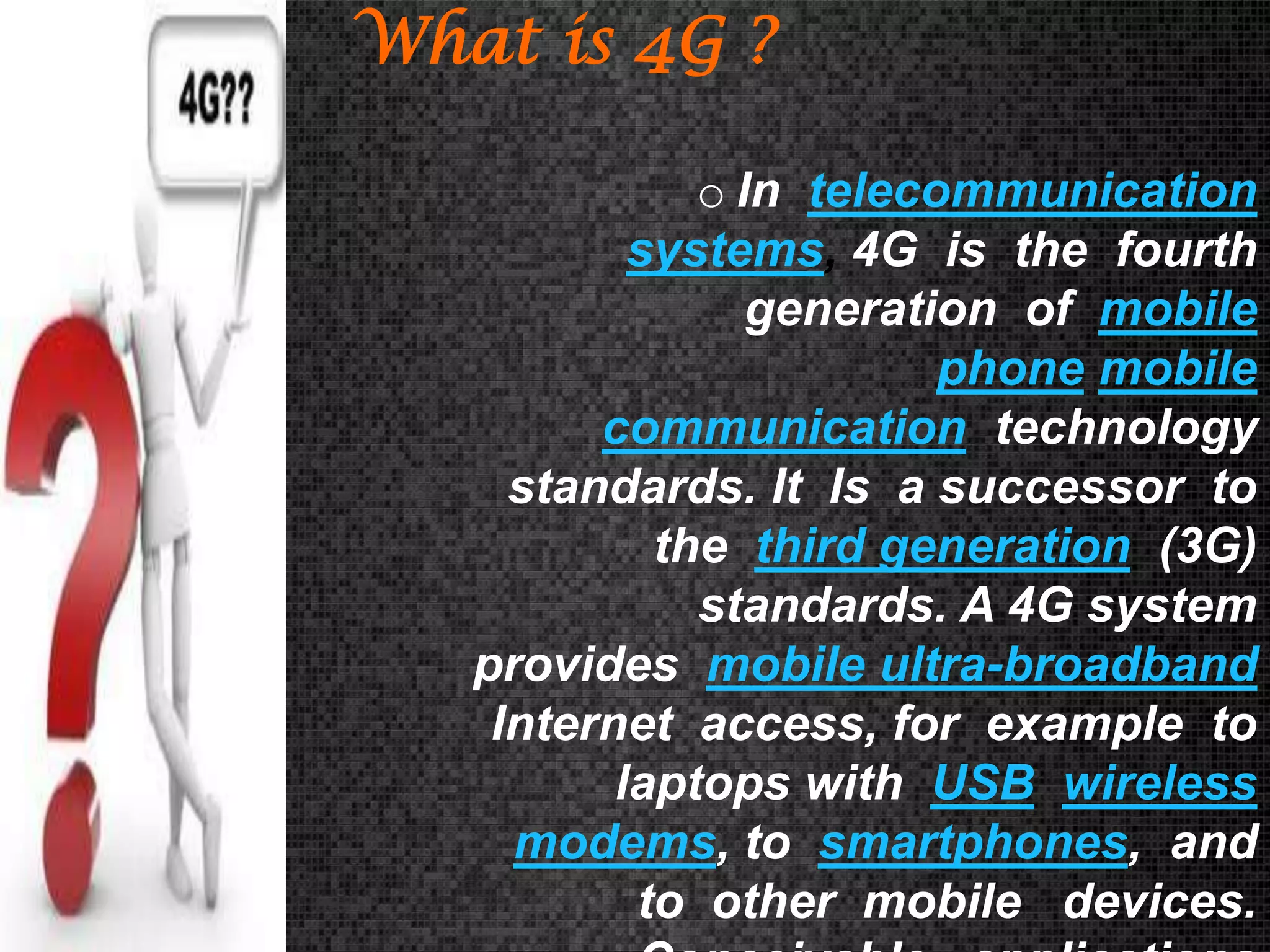 What is 4G ?
o In telecommunication
systems, 4G is the fourth
generation of mobile
phone mobile
communication technology
standards. It Is a successor to
the third generation (3G)
standards. A 4G system
provides mobile ultra-broadband
Internet access, for example to
laptops with USB wireless
modems, to smartphones, and
to other mobile devices.

 