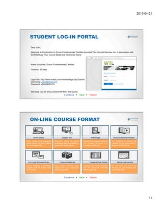 2015-04-21
11
Excellence w Value w Passion
STUDENT LOG-IN PORTAL
Dear John,
Welcome to Introduction to Scrum Fundamentals Certified provided Can-Consult Services Inc. in association with
SCRUMstudy. Your course details are mentioned below:
Name of course: Scrum Fundamentals Certified
Duration: 30 days
Login link: http://www.vmedu.com/memberlogin.asp?partne
Username: John@gmail.com
Password: VMW584PH7S
We hope you will enjoy and benefit from this course.
Best Regards,
Customer Support Team
Can-Consult Services Inc.
Excellence w Value w Passion
ON-LINE COURSE FORMAT
Full Length Simulated Exam
Exams designed to familiarize
students with the actual exam
environment
Online Videos
High quality and engaging
online videos for each chapter
and knowledge area
Chapter Test
Practice tests for each
knowledge area for students to
gauge their preparedness
Mobile Apps
Students can access courses in
all formats through our
innovative mobile app
Study Guides and Podcasts
For students to access the
courses on the move even in
absence of the internet
Classroom Materials
High quality physical study
material for your classroom
training programs
Engaging Case Studies
Engaging case studies replicate
real life scenarios ensuring
effective learning
Easy-to-use interface
All Courses are delivered
through our user friendly web
and mobile apps
 