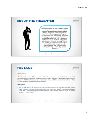 2015-04-21
2
ABOUT THE PRESENTER
Excellence w Value w Passion
Mannan Mohammed has over 20 years of program
and project management experience in the
automotive, environmental engineering, oil & gas,
plumbing, and general manufacturing industry.
Mannan is a registered professional engineer
(P.Eng.), certified sales professional (CSP), project
management professional (PMP), scrum
fundamentals certified (SFC) and a certified ICE-
IE-P professional. He also holds post graduate
qualifications in information technology. Mannan
has coached and helped several individuals to
improve their project management and
professional selling skills and has provided
advanced training on metal cutting machine
operations.
THE NEED
Global Demand
• One-fifth of the world’s GDP, or more than $12 trillion, is spent on projects. And with many skilled
practitioners leaving or scheduled to leave the workforce due to retirement — a trend the Society of Human
Resources (SHRM) identifies as having a major strategic impact for 64% of organizations worldwide — there
is a great demand for knowledgeable project managers.
Why Certify?
•  The 2012 PMI Pulse of the Profession study found that organizations with more than 35% PMP certified
project managers had better project performance. And according to a 2007 PricewaterhouseCoopers
survey, 80% of high-performing projects use a credentialed project manager. Make sure you’re one of them
by earning a PMI certification.
Excellence w Value w Passion
 