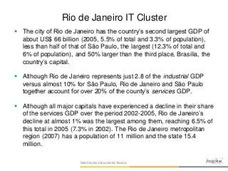 SérieEstudos eDocumentos Técnicos
Rio de Janeiro IT Cluster
 The city of Rio de Janeiro has the country’s second largest GDP of
about US$ 66 billion (2005, 5.5% of total and 3.3% of population),
less than half of that of São Paulo, the largest (12.3% of total and
6% of population), and 50% larger than the third place, Brasilia, the
country’s capital.
 Although Rio de Janeiro represents just 2.8 of the industrial GDP
versus almost 10% for São Paulo, Rio de Janeiro and São Paulo
together account for over 20% of the county’s services GDP.
 Although all major capitals have experienced a decline in their share
of the services GDP over the period 2002-2005, Rio de Janeiro’s
decline at almost 1% was the largest among them, reaching 6.5% of
this total in 2005 (7.3% in 2002). The Rio de Janeiro metropolitan
region (2007) has a population of 11 million and the state 15.4
million.
 