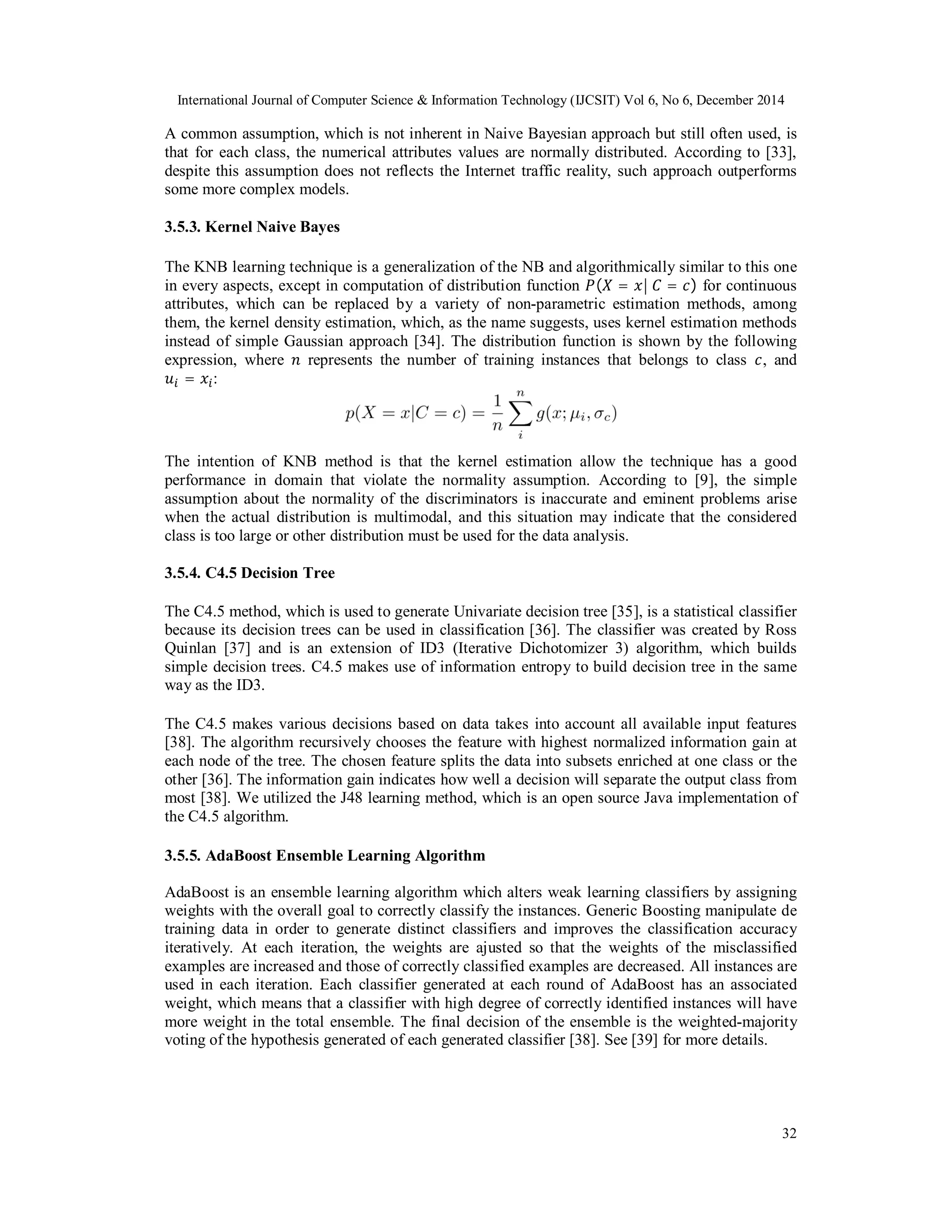 International Journal of Computer Science & Information Technology (IJCSIT) Vol 6, No 6, December 2014
32
A common assumption, which is not inherent in Naive Bayesian approach but still often used, is
that for each class, the numerical attributes values are normally distributed. According to [33],
despite this assumption does not reflects the Internet traffic reality, such approach outperforms
some more complex models.
3.5.3. Kernel Naive Bayes
The KNB learning technique is a generalization of the NB and algorithmically similar to this one
in every aspects, except in computation of distribution function ( = |	 = ) for continuous
attributes, which can be replaced by a variety of non-parametric estimation methods, among
them, the kernel density estimation, which, as the name suggests, uses kernel estimation methods
instead of simple Gaussian approach [34]. The distribution function is shown by the following
expression, where represents the number of training instances that belongs to class , and
= :
The intention of KNB method is that the kernel estimation allow the technique has a good
performance in domain that violate the normality assumption. According to [9], the simple
assumption about the normality of the discriminators is inaccurate and eminent problems arise
when the actual distribution is multimodal, and this situation may indicate that the considered
class is too large or other distribution must be used for the data analysis.
3.5.4. C4.5 Decision Tree
The C4.5 method, which is used to generate Univariate decision tree [35], is a statistical classifier
because its decision trees can be used in classification [36]. The classifier was created by Ross
Quinlan [37] and is an extension of ID3 (Iterative Dichotomizer 3) algorithm, which builds
simple decision trees. C4.5 makes use of information entropy to build decision tree in the same
way as the ID3.
The C4.5 makes various decisions based on data takes into account all available input features
[38]. The algorithm recursively chooses the feature with highest normalized information gain at
each node of the tree. The chosen feature splits the data into subsets enriched at one class or the
other [36]. The information gain indicates how well a decision will separate the output class from
most [38]. We utilized the J48 learning method, which is an open source Java implementation of
the C4.5 algorithm.
3.5.5. AdaBoost Ensemble Learning Algorithm
AdaBoost is an ensemble learning algorithm which alters weak learning classifiers by assigning
weights with the overall goal to correctly classify the instances. Generic Boosting manipulate de
training data in order to generate distinct classifiers and improves the classification accuracy
iteratively. At each iteration, the weights are ajusted so that the weights of the misclassified
examples are increased and those of correctly classified examples are decreased. All instances are
used in each iteration. Each classifier generated at each round of AdaBoost has an associated
weight, which means that a classifier with high degree of correctly identified instances will have
more weight in the total ensemble. The final decision of the ensemble is the weighted-majority
voting of the hypothesis generated of each generated classifier [38]. See [39] for more details.
 