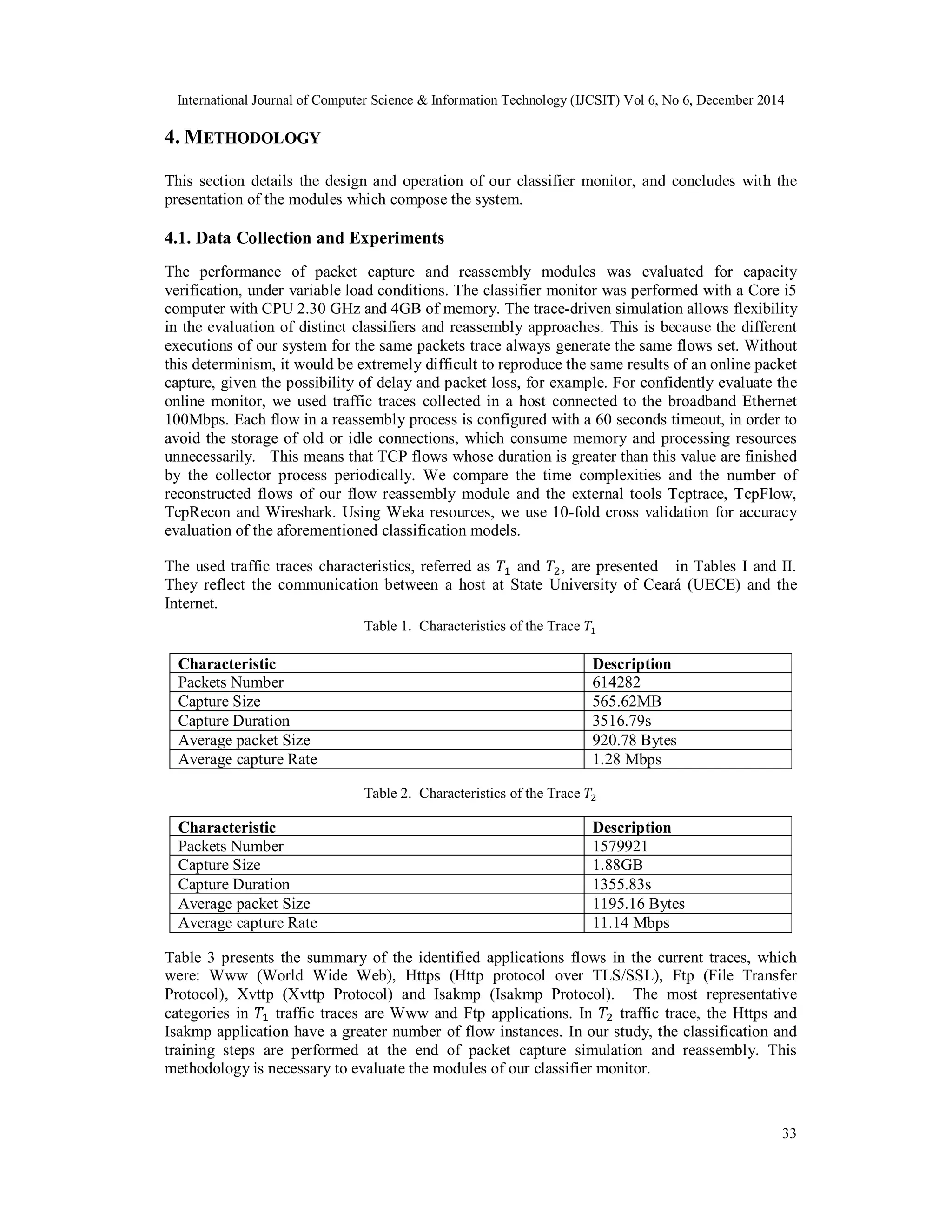 International Journal of Computer Science & Information Technology (IJCSIT) Vol 6, No 6, December 2014
33
4. METHODOLOGY
This section details the design and operation of our classifier monitor, and concludes with the
presentation of the modules which compose the system.
4.1. Data Collection and Experiments
The performance of packet capture and reassembly modules was evaluated for capacity
verification, under variable load conditions. The classifier monitor was performed with a Core i5
computer with CPU 2.30 GHz and 4GB of memory. The trace-driven simulation allows flexibility
in the evaluation of distinct classifiers and reassembly approaches. This is because the different
executions of our system for the same packets trace always generate the same flows set. Without
this determinism, it would be extremely difficult to reproduce the same results of an online packet
capture, given the possibility of delay and packet loss, for example. For confidently evaluate the
online monitor, we used traffic traces collected in a host connected to the broadband Ethernet
100Mbps. Each flow in a reassembly process is configured with a 60 seconds timeout, in order to
avoid the storage of old or idle connections, which consume memory and processing resources
unnecessarily. This means that TCP flows whose duration is greater than this value are finished
by the collector process periodically. We compare the time complexities and the number of
reconstructed flows of our flow reassembly module and the external tools Tcptrace, TcpFlow,
TcpRecon and Wireshark. Using Weka resources, we use 10-fold cross validation for accuracy
evaluation of the aforementioned classification models.
The used traffic traces characteristics, referred as and , are presented in Tables I and II.
They reflect the communication between a host at State University of Ceará (UECE) and the
Internet.
Table 1. Characteristics of the Trace
Characteristic Description
Packets Number 614282
Capture Size 565.62MB
Capture Duration 3516.79s
Average packet Size 920.78 Bytes
Average capture Rate 1.28 Mbps
Table 2. Characteristics of the Trace
Characteristic Description
Packets Number 1579921
Capture Size 1.88GB
Capture Duration 1355.83s
Average packet Size 1195.16 Bytes
Average capture Rate 11.14 Mbps
Table 3 presents the summary of the identified applications flows in the current traces, which
were: Www (World Wide Web), Https (Http protocol over TLS/SSL), Ftp (File Transfer
Protocol), Xvttp (Xvttp Protocol) and Isakmp (Isakmp Protocol). The most representative
categories in traffic traces are Www and Ftp applications. In traffic trace, the Https and
Isakmp application have a greater number of flow instances. In our study, the classification and
training steps are performed at the end of packet capture simulation and reassembly. This
methodology is necessary to evaluate the modules of our classifier monitor.
 