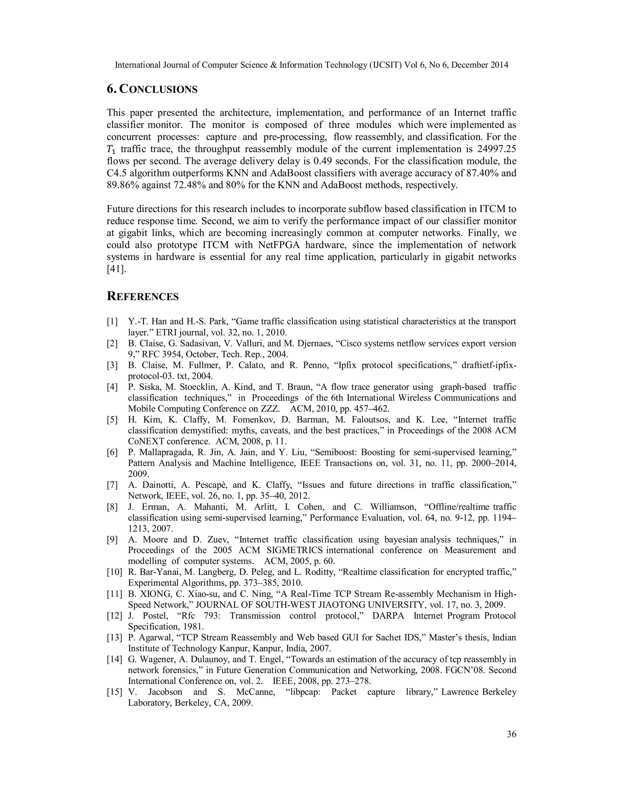 International Journal of Computer Science & Information Technology (IJCSIT) Vol 6, No 6, December 2014
36
6. CONCLUSIONS
This paper presented the architecture, implementation, and performance of an Internet traffic
classifier monitor. The monitor is composed of three modules which were implemented as
concurrent processes: capture and pre-processing, flow reassembly, and classification. For the
traffic trace, the throughput reassembly module of the current implementation is 24997.25
flows per second. The average delivery delay is 0.49 seconds. For the classification module, the
C4.5 algorithm outperforms KNN and AdaBoost classifiers with average accuracy of 87.40% and
89.86% against 72.48% and 80% for the KNN and AdaBoost methods, respectively.
Future directions for this research includes to incorporate subflow based classification in ITCM to
reduce response time. Second, we aim to verify the performance impact of our classifier monitor
at gigabit links, which are becoming increasingly common at computer networks. Finally, we
could also prototype ITCM with NetFPGA hardware, since the implementation of network
systems in hardware is essential for any real time application, particularly in gigabit networks
[41].
REFERENCES
[1] Y.-T. Han and H.-S. Park, “Game traffic classification using statistical characteristics at the transport
layer.” ETRI journal, vol. 32, no. 1, 2010.
[2] B. Claise, G. Sadasivan, V. Valluri, and M. Djernaes, “Cisco systems netflow services export version
9,” RFC 3954, October, Tech. Rep., 2004.
[3] B. Claise, M. Fullmer, P. Calato, and R. Penno, “Ipfix protocol specifications,” draftietf-ipfix-
protocol-03. txt, 2004.
[4] P. Siska, M. Stoecklin, A. Kind, and T. Braun, “A flow trace generator using graph-based traffic
classification techniques,” in Proceedings of the 6th International Wireless Communications and
Mobile Computing Conference on ZZZ. ACM, 2010, pp. 457–462.
[5] H. Kim, K. Claffy, M. Fomenkov, D. Barman, M. Faloutsos, and K. Lee, “Internet traffic
classification demystified: myths, caveats, and the best practices,” in Proceedings of the 2008 ACM
CoNEXT conference. ACM, 2008, p. 11.
[6] P. Mallapragada, R. Jin, A. Jain, and Y. Liu, “Semiboost: Boosting for semi-supervised learning,”
Pattern Analysis and Machine Intelligence, IEEE Transactions on, vol. 31, no. 11, pp. 2000–2014,
2009.
[7] A. Dainotti, A. Pescapè, and K. Claffy, “Issues and future directions in traffic classification,”
Network, IEEE, vol. 26, no. 1, pp. 35–40, 2012.
[8] J. Erman, A. Mahanti, M. Arlitt, I. Cohen, and C. Williamson, “Offline/realtime traffic
classification using semi-supervised learning,” Performance Evaluation, vol. 64, no. 9-12, pp. 1194–
1213, 2007.
[9] A. Moore and D. Zuev, “Internet traffic classification using bayesian analysis techniques,” in
Proceedings of the 2005 ACM SIGMETRICS international conference on Measurement and
modelling of computer systems. ACM, 2005, p. 60.
[10] R. Bar-Yanai, M. Langberg, D. Peleg, and L. Roditty, “Realtime classification for encrypted traffic,”
Experimental Algorithms, pp. 373–385, 2010.
[11] B. XIONG, C. Xiao-su, and C. Ning, “A Real-Time TCP Stream Re-assembly Mechanism in High-
Speed Network,” JOURNAL OF SOUTH-WEST JIAOTONG UNIVERSITY, vol. 17, no. 3, 2009.
[12] J. Postel, “Rfc 793: Transmission control protocol,” DARPA Internet Program Protocol
Specification, 1981.
[13] P. Agarwal, “TCP Stream Reassembly and Web based GUI for Sachet IDS,” Master’s thesis, Indian
Institute of Technology Kanpur, Kanpur, India, 2007.
[14] G. Wagener, A. Dulaunoy, and T. Engel, “Towards an estimation of the accuracy of tcp reassembly in
network forensics,” in Future Generation Communication and Networking, 2008. FGCN’08. Second
International Conference on, vol. 2. IEEE, 2008, pp. 273–278.
[15] V. Jacobson and S. McCanne, “libpcap: Packet capture library,” Lawrence Berkeley
Laboratory, Berkeley, CA, 2009.
 