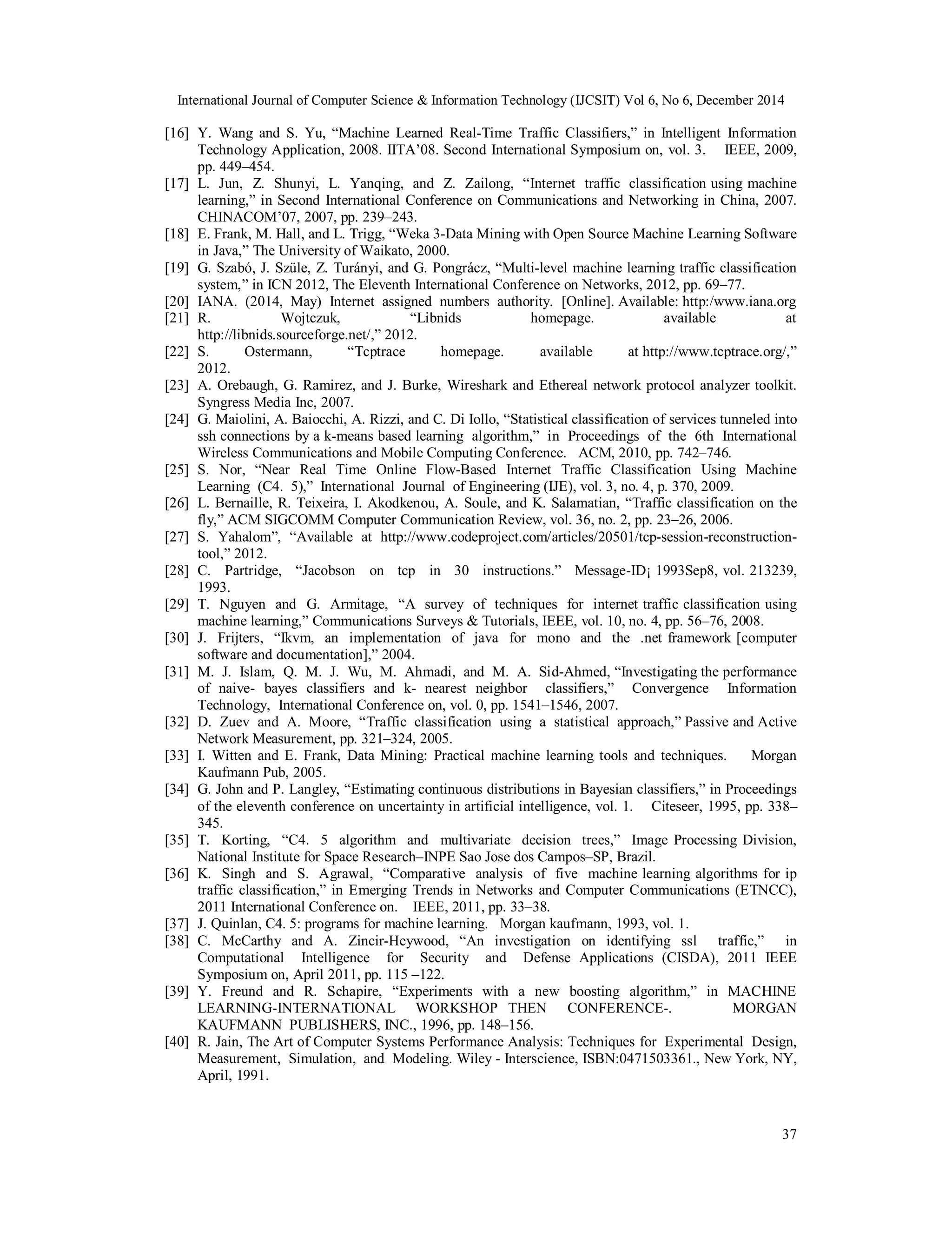 International Journal of Computer Science & Information Technology (IJCSIT) Vol 6, No 6, December 2014
37
[16] Y. Wang and S. Yu, “Machine Learned Real-Time Traffic Classifiers,” in Intelligent Information
Technology Application, 2008. IITA’08. Second International Symposium on, vol. 3. IEEE, 2009,
pp. 449–454.
[17] L. Jun, Z. Shunyi, L. Yanqing, and Z. Zailong, “Internet traffic classification using machine
learning,” in Second International Conference on Communications and Networking in China, 2007.
CHINACOM’07, 2007, pp. 239–243.
[18] E. Frank, M. Hall, and L. Trigg, “Weka 3-Data Mining with Open Source Machine Learning Software
in Java,” The University of Waikato, 2000.
[19] G. Szabó, J. Szüle, Z. Turányi, and G. Pongrácz, “Multi-level machine learning traffic classification
system,” in ICN 2012, The Eleventh International Conference on Networks, 2012, pp. 69–77.
[20] IANA. (2014, May) Internet assigned numbers authority. [Online]. Available: http:/www.iana.org
[21] R. Wojtczuk, “Libnids homepage. available at
http://libnids.sourceforge.net/,” 2012.
[22] S. Ostermann, “Tcptrace homepage. available at http://www.tcptrace.org/,”
2012.
[23] A. Orebaugh, G. Ramirez, and J. Burke, Wireshark and Ethereal network protocol analyzer toolkit.
Syngress Media Inc, 2007.
[24] G. Maiolini, A. Baiocchi, A. Rizzi, and C. Di Iollo, “Statistical classification of services tunneled into
ssh connections by a k-means based learning algorithm,” in Proceedings of the 6th International
Wireless Communications and Mobile Computing Conference. ACM, 2010, pp. 742–746.
[25] S. Nor, “Near Real Time Online Flow-Based Internet Traffic Classification Using Machine
Learning (C4. 5),” International Journal of Engineering (IJE), vol. 3, no. 4, p. 370, 2009.
[26] L. Bernaille, R. Teixeira, I. Akodkenou, A. Soule, and K. Salamatian, “Traffic classification on the
fly,” ACM SIGCOMM Computer Communication Review, vol. 36, no. 2, pp. 23–26, 2006.
[27] S. Yahalom”, “Available at http://www.codeproject.com/articles/20501/tcp-session-reconstruction-
tool,” 2012.
[28] C. Partridge, “Jacobson on tcp in 30 instructions.” Message-ID¡ 1993Sep8, vol. 213239,
1993.
[29] T. Nguyen and G. Armitage, “A survey of techniques for internet traffic classification using
machine learning,” Communications Surveys & Tutorials, IEEE, vol. 10, no. 4, pp. 56–76, 2008.
[30] J. Frijters, “Ikvm, an implementation of java for mono and the .net framework [computer
software and documentation],” 2004.
[31] M. J. Islam, Q. M. J. Wu, M. Ahmadi, and M. A. Sid-Ahmed, “Investigating the performance
of naive- bayes classifiers and k- nearest neighbor classifiers,” Convergence Information
Technology, International Conference on, vol. 0, pp. 1541–1546, 2007.
[32] D. Zuev and A. Moore, “Traffic classification using a statistical approach,” Passive and Active
Network Measurement, pp. 321–324, 2005.
[33] I. Witten and E. Frank, Data Mining: Practical machine learning tools and techniques. Morgan
Kaufmann Pub, 2005.
[34] G. John and P. Langley, “Estimating continuous distributions in Bayesian classifiers,” in Proceedings
of the eleventh conference on uncertainty in artificial intelligence, vol. 1. Citeseer, 1995, pp. 338–
345.
[35] T. Korting, “C4. 5 algorithm and multivariate decision trees,” Image Processing Division,
National Institute for Space Research–INPE Sao Jose dos Campos–SP, Brazil.
[36] K. Singh and S. Agrawal, “Comparative analysis of five machine learning algorithms for ip
traffic classification,” in Emerging Trends in Networks and Computer Communications (ETNCC),
2011 International Conference on. IEEE, 2011, pp. 33–38.
[37] J. Quinlan, C4. 5: programs for machine learning. Morgan kaufmann, 1993, vol. 1.
[38] C. McCarthy and A. Zincir-Heywood, “An investigation on identifying ssl traffic,” in
Computational Intelligence for Security and Defense Applications (CISDA), 2011 IEEE
Symposium on, April 2011, pp. 115 –122.
[39] Y. Freund and R. Schapire, “Experiments with a new boosting algorithm,” in MACHINE
LEARNING-INTERNATIONAL WORKSHOP THEN CONFERENCE-. MORGAN
KAUFMANN PUBLISHERS, INC., 1996, pp. 148–156.
[40] R. Jain, The Art of Computer Systems Performance Analysis: Techniques for Experimental Design,
Measurement, Simulation, and Modeling. Wiley - Interscience, ISBN:0471503361., New York, NY,
April, 1991.
 