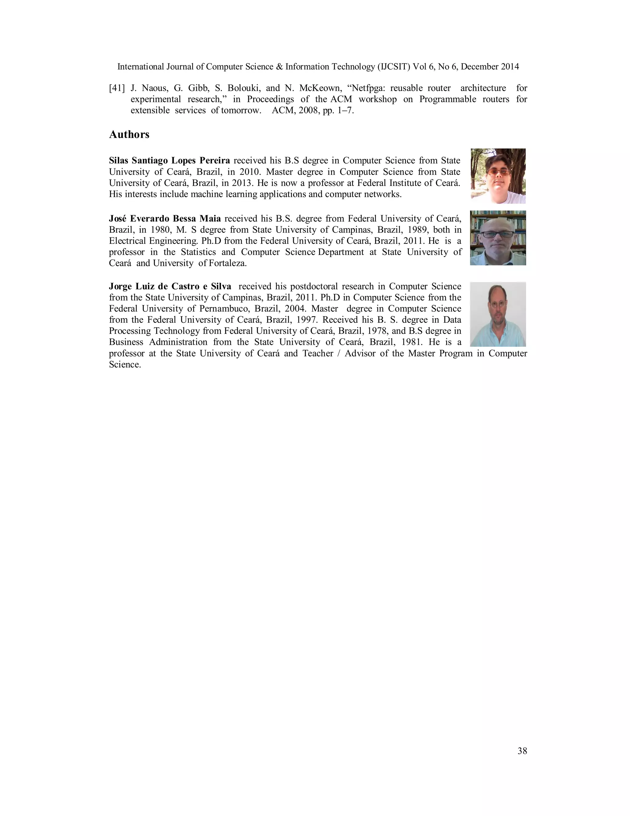 International Journal of Computer Science & Information Technology (IJCSIT) Vol 6, No 6, December 2014
38
[41] J. Naous, G. Gibb, S. Bolouki, and N. McKeown, “Netfpga: reusable router architecture for
experimental research,” in Proceedings of the ACM workshop on Programmable routers for
extensible services of tomorrow. ACM, 2008, pp. 1–7.
Authors
Silas Santiago Lopes Pereira received his B.S degree in Computer Science from State
University of Ceará, Brazil, in 2010. Master degree in Computer Science from State
University of Ceará, Brazil, in 2013. He is now a professor at Federal Institute of Ceará.
His interests include machine learning applications and computer networks.
José Everardo Bessa Maia received his B.S. degree from Federal University of Ceará,
Brazil, in 1980, M. S degree from State University of Campinas, Brazil, 1989, both in
Electrical Engineering. Ph.D from the Federal University of Ceará, Brazil, 2011. He is a
professor in the Statistics and Computer Science Department at State University of
Ceará and University of Fortaleza.
Jorge Luiz de Castro e Silva received his postdoctoral research in Computer Science
from the State University of Campinas, Brazil, 2011. Ph.D in Computer Science from the
Federal University of Pernambuco, Brazil, 2004. Master degree in Computer Science
from the Federal University of Ceará, Brazil, 1997. Received his B. S. degree in Data
Processing Technology from Federal University of Ceará, Brazil, 1978, and B.S degree in
Business Administration from the State University of Ceará, Brazil, 1981. He is a
professor at the State University of Ceará and Teacher / Advisor of the Master Program in Computer
Science.
 