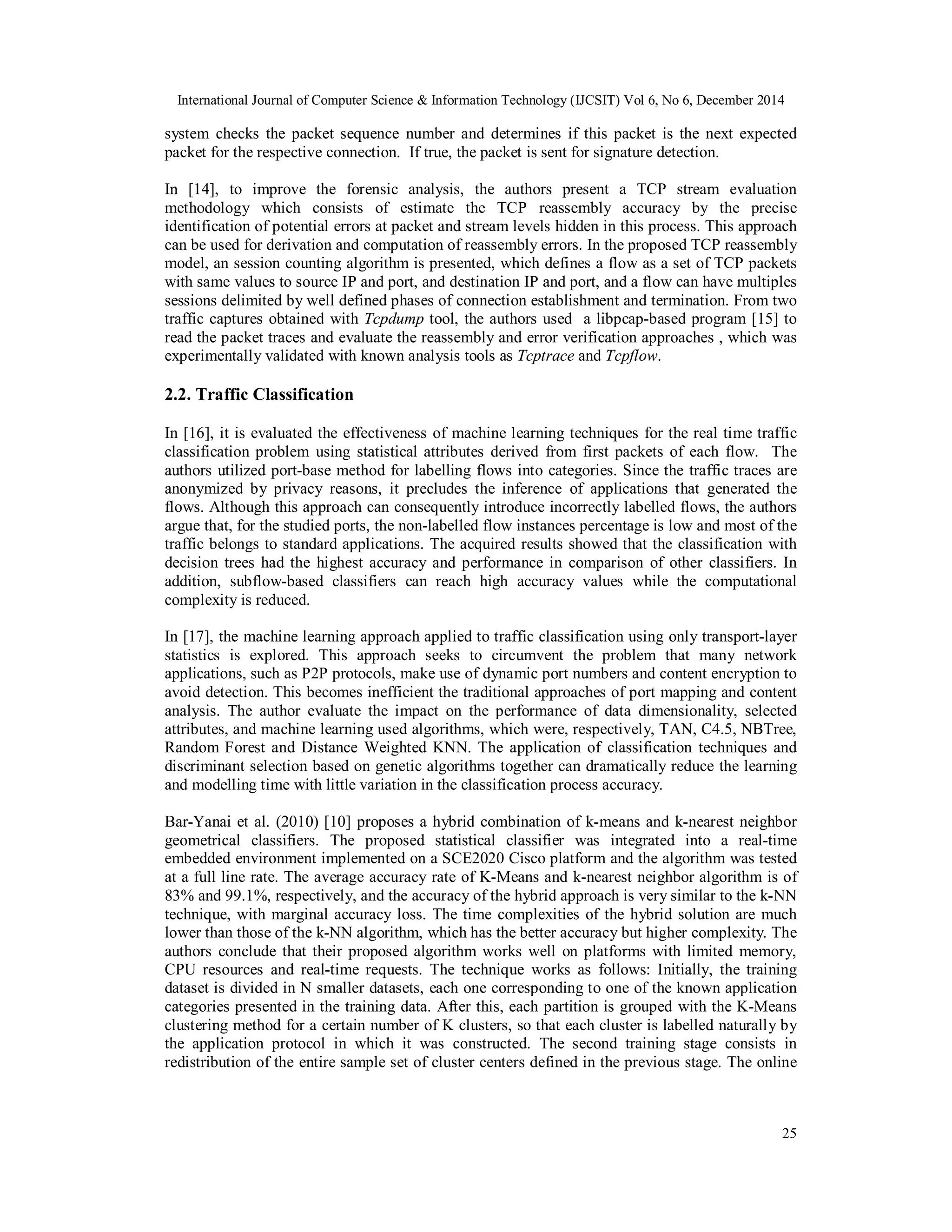 International Journal of Computer Science & Information Technology (IJCSIT) Vol 6, No 6, December 2014
25
system checks the packet sequence number and determines if this packet is the next expected
packet for the respective connection. If true, the packet is sent for signature detection.
In [14], to improve the forensic analysis, the authors present a TCP stream evaluation
methodology which consists of estimate the TCP reassembly accuracy by the precise
identification of potential errors at packet and stream levels hidden in this process. This approach
can be used for derivation and computation of reassembly errors. In the proposed TCP reassembly
model, an session counting algorithm is presented, which defines a flow as a set of TCP packets
with same values to source IP and port, and destination IP and port, and a flow can have multiples
sessions delimited by well defined phases of connection establishment and termination. From two
traffic captures obtained with Tcpdump tool, the authors used a libpcap-based program [15] to
read the packet traces and evaluate the reassembly and error verification approaches , which was
experimentally validated with known analysis tools as Tcptrace and Tcpflow.
2.2. Traffic Classification
In [16], it is evaluated the effectiveness of machine learning techniques for the real time traffic
classification problem using statistical attributes derived from first packets of each flow. The
authors utilized port-base method for labelling flows into categories. Since the traffic traces are
anonymized by privacy reasons, it precludes the inference of applications that generated the
flows. Although this approach can consequently introduce incorrectly labelled flows, the authors
argue that, for the studied ports, the non-labelled flow instances percentage is low and most of the
traffic belongs to standard applications. The acquired results showed that the classification with
decision trees had the highest accuracy and performance in comparison of other classifiers. In
addition, subflow-based classifiers can reach high accuracy values while the computational
complexity is reduced.
In [17], the machine learning approach applied to traffic classification using only transport-layer
statistics is explored. This approach seeks to circumvent the problem that many network
applications, such as P2P protocols, make use of dynamic port numbers and content encryption to
avoid detection. This becomes inefficient the traditional approaches of port mapping and content
analysis. The author evaluate the impact on the performance of data dimensionality, selected
attributes, and machine learning used algorithms, which were, respectively, TAN, C4.5, NBTree,
Random Forest and Distance Weighted KNN. The application of classification techniques and
discriminant selection based on genetic algorithms together can dramatically reduce the learning
and modelling time with little variation in the classification process accuracy.
Bar-Yanai et al. (2010) [10] proposes a hybrid combination of k-means and k-nearest neighbor
geometrical classifiers. The proposed statistical classifier was integrated into a real-time
embedded environment implemented on a SCE2020 Cisco platform and the algorithm was tested
at a full line rate. The average accuracy rate of K-Means and k-nearest neighbor algorithm is of
83% and 99.1%, respectively, and the accuracy of the hybrid approach is very similar to the k-NN
technique, with marginal accuracy loss. The time complexities of the hybrid solution are much
lower than those of the k-NN algorithm, which has the better accuracy but higher complexity. The
authors conclude that their proposed algorithm works well on platforms with limited memory,
CPU resources and real-time requests. The technique works as follows: Initially, the training
dataset is divided in N smaller datasets, each one corresponding to one of the known application
categories presented in the training data. After this, each partition is grouped with the K-Means
clustering method for a certain number of K clusters, so that each cluster is labelled naturally by
the application protocol in which it was constructed. The second training stage consists in
redistribution of the entire sample set of cluster centers defined in the previous stage. The online
 