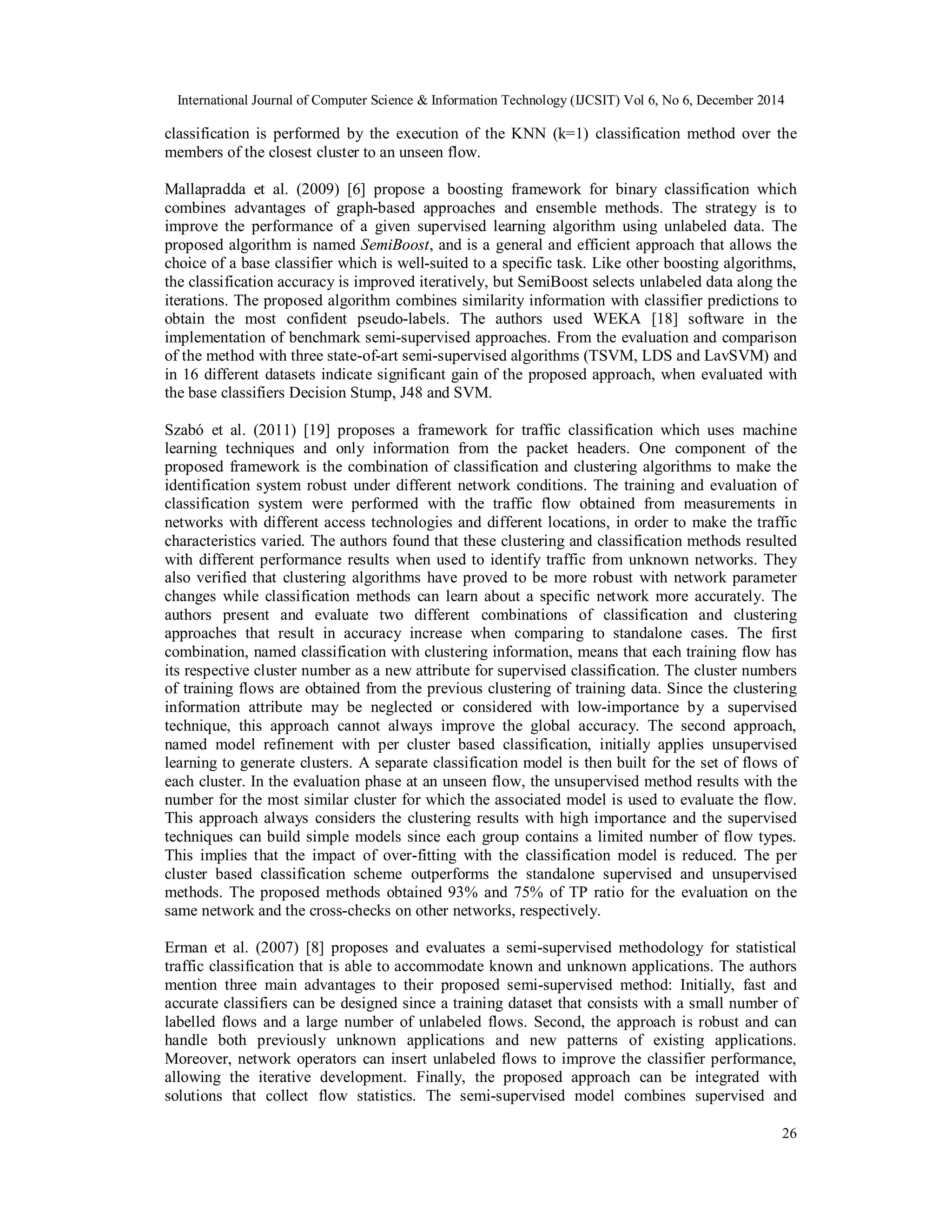 International Journal of Computer Science & Information Technology (IJCSIT) Vol 6, No 6, December 2014
26
classification is performed by the execution of the KNN (k=1) classification method over the
members of the closest cluster to an unseen flow.
Mallapradda et al. (2009) [6] propose a boosting framework for binary classification which
combines advantages of graph-based approaches and ensemble methods. The strategy is to
improve the performance of a given supervised learning algorithm using unlabeled data. The
proposed algorithm is named SemiBoost, and is a general and efficient approach that allows the
choice of a base classifier which is well-suited to a specific task. Like other boosting algorithms,
the classification accuracy is improved iteratively, but SemiBoost selects unlabeled data along the
iterations. The proposed algorithm combines similarity information with classifier predictions to
obtain the most confident pseudo-labels. The authors used WEKA [18] software in the
implementation of benchmark semi-supervised approaches. From the evaluation and comparison
of the method with three state-of-art semi-supervised algorithms (TSVM, LDS and LavSVM) and
in 16 different datasets indicate significant gain of the proposed approach, when evaluated with
the base classifiers Decision Stump, J48 and SVM.
Szabó et al. (2011) [19] proposes a framework for traffic classification which uses machine
learning techniques and only information from the packet headers. One component of the
proposed framework is the combination of classification and clustering algorithms to make the
identification system robust under different network conditions. The training and evaluation of
classification system were performed with the traffic flow obtained from measurements in
networks with different access technologies and different locations, in order to make the traffic
characteristics varied. The authors found that these clustering and classification methods resulted
with different performance results when used to identify traffic from unknown networks. They
also verified that clustering algorithms have proved to be more robust with network parameter
changes while classification methods can learn about a specific network more accurately. The
authors present and evaluate two different combinations of classification and clustering
approaches that result in accuracy increase when comparing to standalone cases. The first
combination, named classification with clustering information, means that each training flow has
its respective cluster number as a new attribute for supervised classification. The cluster numbers
of training flows are obtained from the previous clustering of training data. Since the clustering
information attribute may be neglected or considered with low-importance by a supervised
technique, this approach cannot always improve the global accuracy. The second approach,
named model refinement with per cluster based classification, initially applies unsupervised
learning to generate clusters. A separate classification model is then built for the set of flows of
each cluster. In the evaluation phase at an unseen flow, the unsupervised method results with the
number for the most similar cluster for which the associated model is used to evaluate the flow.
This approach always considers the clustering results with high importance and the supervised
techniques can build simple models since each group contains a limited number of flow types.
This implies that the impact of over-fitting with the classification model is reduced. The per
cluster based classification scheme outperforms the standalone supervised and unsupervised
methods. The proposed methods obtained 93% and 75% of TP ratio for the evaluation on the
same network and the cross-checks on other networks, respectively.
Erman et al. (2007) [8] proposes and evaluates a semi-supervised methodology for statistical
traffic classification that is able to accommodate known and unknown applications. The authors
mention three main advantages to their proposed semi-supervised method: Initially, fast and
accurate classifiers can be designed since a training dataset that consists with a small number of
labelled flows and a large number of unlabeled flows. Second, the approach is robust and can
handle both previously unknown applications and new patterns of existing applications.
Moreover, network operators can insert unlabeled flows to improve the classifier performance,
allowing the iterative development. Finally, the proposed approach can be integrated with
solutions that collect flow statistics. The semi-supervised model combines supervised and
 
