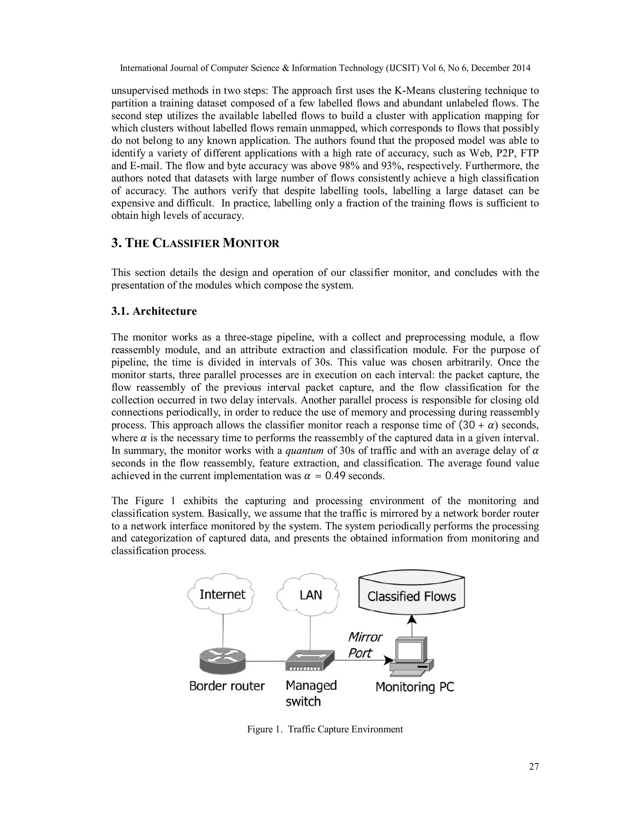 International Journal of Computer Science & Information Technology (IJCSIT) Vol 6, No 6, December 2014
27
unsupervised methods in two steps: The approach first uses the K-Means clustering technique to
partition a training dataset composed of a few labelled flows and abundant unlabeled flows. The
second step utilizes the available labelled flows to build a cluster with application mapping for
which clusters without labelled flows remain unmapped, which corresponds to flows that possibly
do not belong to any known application. The authors found that the proposed model was able to
identify a variety of different applications with a high rate of accuracy, such as Web, P2P, FTP
and E-mail. The flow and byte accuracy was above 98% and 93%, respectively. Furthermore, the
authors noted that datasets with large number of flows consistently achieve a high classification
of accuracy. The authors verify that despite labelling tools, labelling a large dataset can be
expensive and difficult. In practice, labelling only a fraction of the training flows is sufficient to
obtain high levels of accuracy.
3. THE CLASSIFIER MONITOR
This section details the design and operation of our classifier monitor, and concludes with the
presentation of the modules which compose the system.
3.1. Architecture
The monitor works as a three-stage pipeline, with a collect and preprocessing module, a flow
reassembly module, and an attribute extraction and classification module. For the purpose of
pipeline, the time is divided in intervals of 30s. This value was chosen arbitrarily. Once the
monitor starts, three parallel processes are in execution on each interval: the packet capture, the
flow reassembly of the previous interval packet capture, and the flow classification for the
collection occurred in two delay intervals. Another parallel process is responsible for closing old
connections periodically, in order to reduce the use of memory and processing during reassembly
process. This approach allows the classifier monitor reach a response time of (30 + ) seconds,
where	 is the necessary time to performs the reassembly of the captured data in a given interval.
In summary, the monitor works with a quantum of 30s of traffic and with an average delay of
seconds in the flow reassembly, feature extraction, and classification. The average found value
achieved in the current implementation was = 0.49 seconds.
The Figure 1 exhibits the capturing and processing environment of the monitoring and
classification system. Basically, we assume that the traffic is mirrored by a network border router
to a network interface monitored by the system. The system periodically performs the processing
and categorization of captured data, and presents the obtained information from monitoring and
classification process.
Figure 1. Traffic Capture Environment
 