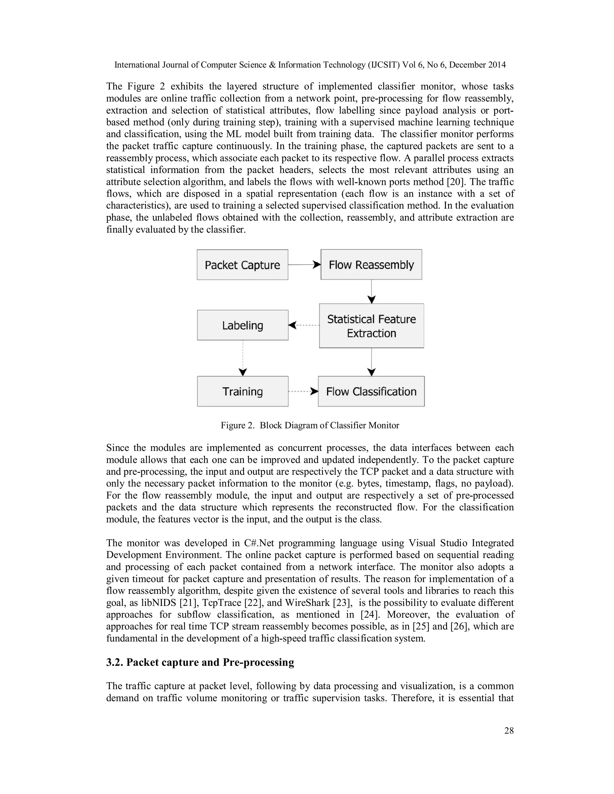 International Journal of Computer Science & Information Technology (IJCSIT) Vol 6, No 6, December 2014
28
The Figure 2 exhibits the layered structure of implemented classifier monitor, whose tasks
modules are online traffic collection from a network point, pre-processing for flow reassembly,
extraction and selection of statistical attributes, flow labelling since payload analysis or port-
based method (only during training step), training with a supervised machine learning technique
and classification, using the ML model built from training data. The classifier monitor performs
the packet traffic capture continuously. In the training phase, the captured packets are sent to a
reassembly process, which associate each packet to its respective flow. A parallel process extracts
statistical information from the packet headers, selects the most relevant attributes using an
attribute selection algorithm, and labels the flows with well-known ports method [20]. The traffic
flows, which are disposed in a spatial representation (each flow is an instance with a set of
characteristics), are used to training a selected supervised classification method. In the evaluation
phase, the unlabeled flows obtained with the collection, reassembly, and attribute extraction are
finally evaluated by the classifier.
Figure 2. Block Diagram of Classifier Monitor
Since the modules are implemented as concurrent processes, the data interfaces between each
module allows that each one can be improved and updated independently. To the packet capture
and pre-processing, the input and output are respectively the TCP packet and a data structure with
only the necessary packet information to the monitor (e.g. bytes, timestamp, flags, no payload).
For the flow reassembly module, the input and output are respectively a set of pre-processed
packets and the data structure which represents the reconstructed flow. For the classification
module, the features vector is the input, and the output is the class.
The monitor was developed in C#.Net programming language using Visual Studio Integrated
Development Environment. The online packet capture is performed based on sequential reading
and processing of each packet contained from a network interface. The monitor also adopts a
given timeout for packet capture and presentation of results. The reason for implementation of a
flow reassembly algorithm, despite given the existence of several tools and libraries to reach this
goal, as libNIDS [21], TcpTrace [22], and WireShark [23], is the possibility to evaluate different
approaches for subflow classification, as mentioned in [24]. Moreover, the evaluation of
approaches for real time TCP stream reassembly becomes possible, as in [25] and [26], which are
fundamental in the development of a high-speed traffic classification system.
3.2. Packet capture and Pre-processing
The traffic capture at packet level, following by data processing and visualization, is a common
demand on traffic volume monitoring or traffic supervision tasks. Therefore, it is essential that
 