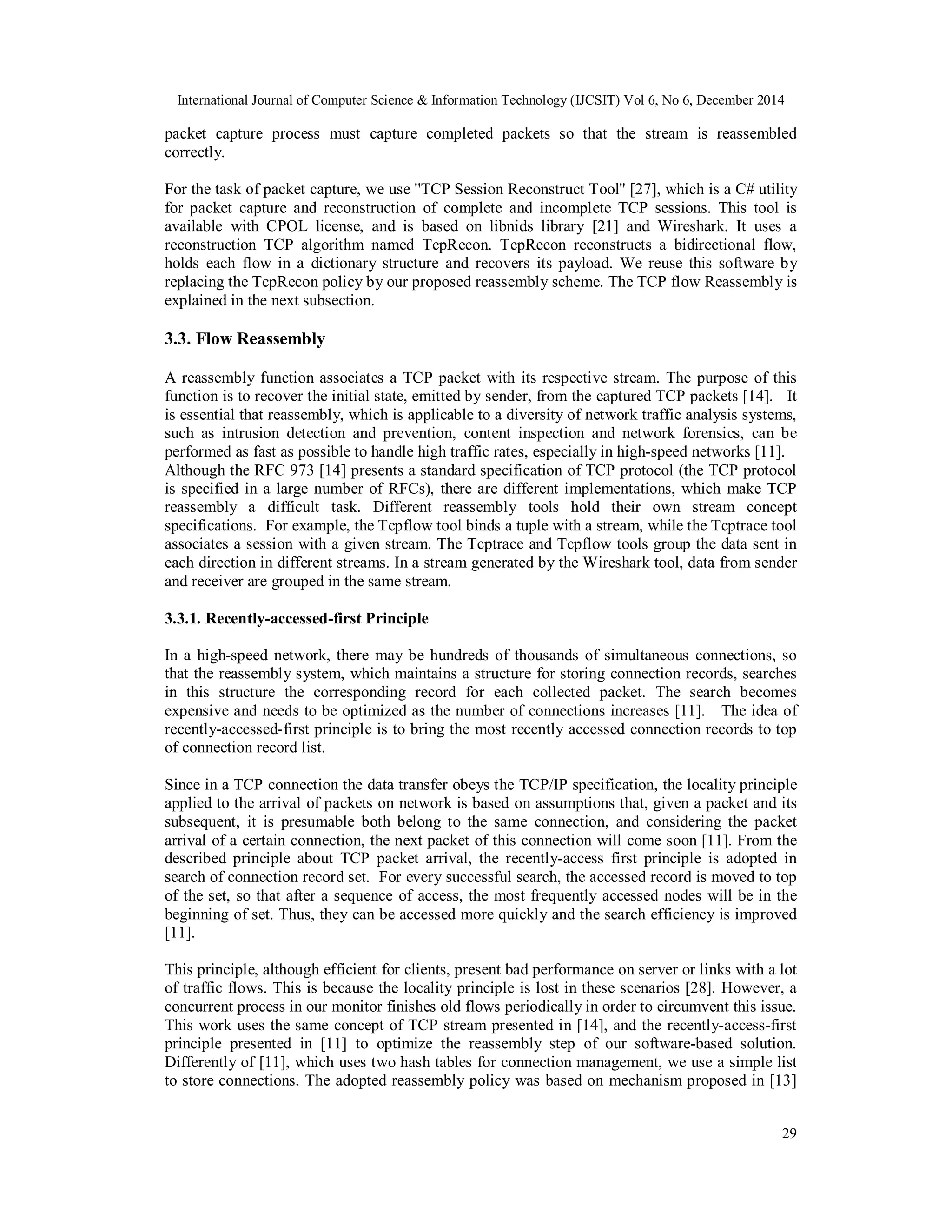 International Journal of Computer Science & Information Technology (IJCSIT) Vol 6, No 6, December 2014
29
packet capture process must capture completed packets so that the stream is reassembled
correctly.
For the task of packet capture, we use ''TCP Session Reconstruct Tool'' [27], which is a C# utility
for packet capture and reconstruction of complete and incomplete TCP sessions. This tool is
available with CPOL license, and is based on libnids library [21] and Wireshark. It uses a
reconstruction TCP algorithm named TcpRecon. TcpRecon reconstructs a bidirectional flow,
holds each flow in a dictionary structure and recovers its payload. We reuse this software by
replacing the TcpRecon policy by our proposed reassembly scheme. The TCP flow Reassembly is
explained in the next subsection.
3.3. Flow Reassembly
A reassembly function associates a TCP packet with its respective stream. The purpose of this
function is to recover the initial state, emitted by sender, from the captured TCP packets [14]. It
is essential that reassembly, which is applicable to a diversity of network traffic analysis systems,
such as intrusion detection and prevention, content inspection and network forensics, can be
performed as fast as possible to handle high traffic rates, especially in high-speed networks [11].
Although the RFC 973 [14] presents a standard specification of TCP protocol (the TCP protocol
is specified in a large number of RFCs), there are different implementations, which make TCP
reassembly a difficult task. Different reassembly tools hold their own stream concept
specifications. For example, the Tcpflow tool binds a tuple with a stream, while the Tcptrace tool
associates a session with a given stream. The Tcptrace and Tcpflow tools group the data sent in
each direction in different streams. In a stream generated by the Wireshark tool, data from sender
and receiver are grouped in the same stream.
3.3.1. Recently-accessed-first Principle
In a high-speed network, there may be hundreds of thousands of simultaneous connections, so
that the reassembly system, which maintains a structure for storing connection records, searches
in this structure the corresponding record for each collected packet. The search becomes
expensive and needs to be optimized as the number of connections increases [11]. The idea of
recently-accessed-first principle is to bring the most recently accessed connection records to top
of connection record list.
Since in a TCP connection the data transfer obeys the TCP/IP specification, the locality principle
applied to the arrival of packets on network is based on assumptions that, given a packet and its
subsequent, it is presumable both belong to the same connection, and considering the packet
arrival of a certain connection, the next packet of this connection will come soon [11]. From the
described principle about TCP packet arrival, the recently-access first principle is adopted in
search of connection record set. For every successful search, the accessed record is moved to top
of the set, so that after a sequence of access, the most frequently accessed nodes will be in the
beginning of set. Thus, they can be accessed more quickly and the search efficiency is improved
[11].
This principle, although efficient for clients, present bad performance on server or links with a lot
of traffic flows. This is because the locality principle is lost in these scenarios [28]. However, a
concurrent process in our monitor finishes old flows periodically in order to circumvent this issue.
This work uses the same concept of TCP stream presented in [14], and the recently-access-first
principle presented in [11] to optimize the reassembly step of our software-based solution.
Differently of [11], which uses two hash tables for connection management, we use a simple list
to store connections. The adopted reassembly policy was based on mechanism proposed in [13]
 