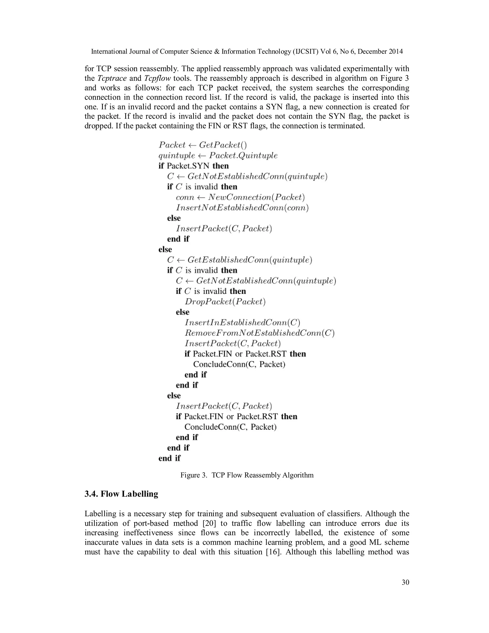 International Journal of Computer Science & Information Technology (IJCSIT) Vol 6, No 6, December 2014
30
for TCP session reassembly. The applied reassembly approach was validated experimentally with
the Tcptrace and Tcpflow tools. The reassembly approach is described in algorithm on Figure 3
and works as follows: for each TCP packet received, the system searches the corresponding
connection in the connection record list. If the record is valid, the package is inserted into this
one. If is an invalid record and the packet contains a SYN flag, a new connection is created for
the packet. If the record is invalid and the packet does not contain the SYN flag, the packet is
dropped. If the packet containing the FIN or RST flags, the connection is terminated.
Figure 3. TCP Flow Reassembly Algorithm
3.4. Flow Labelling
Labelling is a necessary step for training and subsequent evaluation of classifiers. Although the
utilization of port-based method [20] to traffic flow labelling can introduce errors due its
increasing ineffectiveness since flows can be incorrectly labelled, the existence of some
inaccurate values in data sets is a common machine learning problem, and a good ML scheme
must have the capability to deal with this situation [16]. Although this labelling method was
 