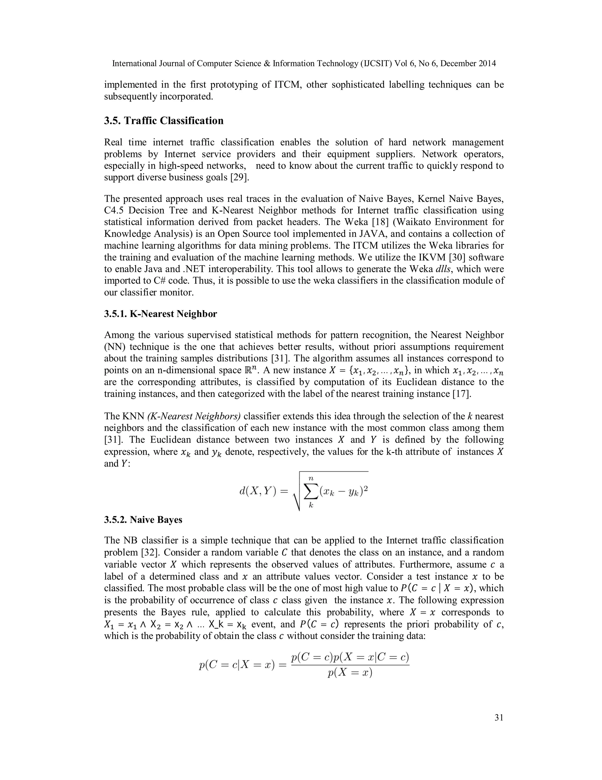 International Journal of Computer Science & Information Technology (IJCSIT) Vol 6, No 6, December 2014
31
implemented in the first prototyping of ITCM, other sophisticated labelling techniques can be
subsequently incorporated.
3.5. Traffic Classification
Real time internet traffic classification enables the solution of hard network management
problems by Internet service providers and their equipment suppliers. Network operators,
especially in high-speed networks, need to know about the current traffic to quickly respond to
support diverse business goals [29].
The presented approach uses real traces in the evaluation of Naive Bayes, Kernel Naive Bayes,
C4.5 Decision Tree and K-Nearest Neighbor methods for Internet traffic classification using
statistical information derived from packet headers. The Weka [18] (Waikato Environment for
Knowledge Analysis) is an Open Source tool implemented in JAVA, and contains a collection of
machine learning algorithms for data mining problems. The ITCM utilizes the Weka libraries for
the training and evaluation of the machine learning methods. We utilize the IKVM [30] software
to enable Java and .NET interoperability. This tool allows to generate the Weka dlls, which were
imported to C# code. Thus, it is possible to use the weka classifiers in the classification module of
our classifier monitor.
3.5.1. K-Nearest Neighbor
Among the various supervised statistical methods for pattern recognition, the Nearest Neighbor
(NN) technique is the one that achieves better results, without priori assumptions requirement
about the training samples distributions [31]. The algorithm assumes all instances correspond to
points on an n-dimensional space ℝ . A new instance = { , , … , }, in which , , … ,
are the corresponding attributes, is classified by computation of its Euclidean distance to the
training instances, and then categorized with the label of the nearest training instance [17].
The KNN (K-Nearest Neighbors) classifier extends this idea through the selection of the k nearest
neighbors and the classification of each new instance with the most common class among them
[31]. The Euclidean distance between two instances and is defined by the following
expression, where and denote, respectively, the values for the k-th attribute of instances
and :
3.5.2. Naive Bayes
The NB classifier is a simple technique that can be applied to the Internet traffic classification
problem [32]. Consider a random variable that denotes the class on an instance, and a random
variable vector which represents the observed values of attributes. Furthermore, assume a
label of a determined class and an attribute values vector. Consider a test instance to be
classified. The most probable class will be the one of most high value to ( = 	|	 = ), which
is the probability of occurrence of class class given the instance . The following expression
presents the Bayes rule, applied to calculate this probability, where = corresponds to
= ∧	X = x ∧	… 	X_k = x event, and ( = ) represents the priori probability of ,
which is the probability of obtain the class without consider the training data:
 