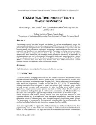 International Journal of Computer Science & Information Technology (IJCSIT) Vol 6, No 6, December 2014
DOI:10.5121/ijcsit.2014.6602 23
ITCM: A REAL TIME INTERNET TRAFFIC
CLASSIFIER MONITOR
Silas Santiago Lopes Pereira1
, José Everardo Bessa Maia2
and Jorge Luiz de
Castro e Silva2
1
Federal Institute of Ceará, Aracati, Brazil
2
Department of Statistics and Computing, State University of Ceará, Fortaleza, Brazil
ABSTRACT
The continual growth of high speed networks is a challenge for real-time network analysis systems. The
real time traffic classification is an issue for corporations and ISPs (Internet Service Providers). This work
presents the design and implementation of a real time flow-based network traffic classification system. The
classifier monitor acts as a pipeline consisting of three modules: packet capture and pre-processing, flow
reassembly, and classification with Machine Learning (ML). The modules are built as concurrent processes
with well defined data interfaces between them so that any module can be improved and updated
independently. In this pipeline, the flow reassembly function becomes the bottleneck of the performance. In
this implementation, was used a efficient method of reassembly which results in a average delivery delay of
0.49 seconds, approximately. For the classification module, the performances of the K-Nearest Neighbor
(KNN), C4.5 Decision Tree, Naive Bayes (NB), Flexible Naive Bayes (FNB) and AdaBoost Ensemble
Learning Algorithm are compared in order to validate our approach.
KEYWORDS
Traffic Classification System, Pipeline, Flow Reassembly, Machine Learning .
1. INTRODUCTION
The Internet traffic is changing continuously and this contribute to difficult the characterization of
network behaviour and structure. Massive games [1] and cloud and grid services increase every
day their percentage participation in total network traffic. Traffic monitoring Systems generally
make use of flow information. Examples are NetFlow [2] or IETF IPFIX [3], which defines a
standard to exporting flow information by routers and switches. Such systems are widely used in
network service providers and corporations to gain knowledge about critical business
applications, analyze communication patterns prevalent in traffic, collect data for account, or
detect anomalous traffic patterns [4]. A vital issue for corporations and ISPs (Internet Service
Providers) is to identify traffic application types which are transmitted on their networks [5].
Pattern recognition and machine learning models have given significant attention to semi-
supervised learning [6]. In network traffic areas, encryption and processing restrictions, protocol
obfuscation and use of ephemeral ports make the task of construct classification models difficult.
The large amount of Internet traffic flowing through networks makes the use of approaches that
combine labelled and unlabeled data to construct accurate classifiers suitable.
There are a large number of papers in the traffic monitoring and traffic classification area. Most
papers usually focus on either traffic flow reassembly or traffic classification and identification,
but not on their combination. This paper describes the architecture of a real time Internet traffic
 