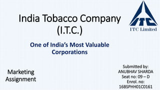 Marketing
Assignment
One of India’s Most Valuable
Corporations
India Tobacco Company
(I.T.C.)
Submitted by:
ANUBHAV SHARDA
Seat no: 09 – D
Enrol. no:
16BSPHH01C0161
 