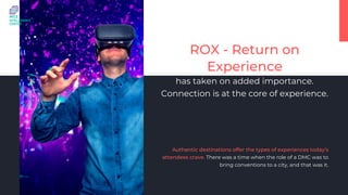 ROX - Return on
Experience
has taken on added importance.
Connection is at the core of experience.
Authentic destinations offer the types of experiences today’s
attendees crave. There was a time when the role of a DMC was to
bring conventions to a city, and that was it.
 