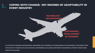 COPING WITH CHANGE: KEY ENGINES OF ADAPTABILITY IN
EVENT INDUSTRY
TECHNOLOGY
ADVANCEMENT
SUSTAINABLE
DEVELOPMENT
OF BUSINESS
IN THE FACE OF MODERN UNCERTAINTIES, INDUSTRIES MUST HARNESS THE TWIN ENGINES OF SUSTAINABILITY AND INNOVATION
FOR NOT ONLY THRIVING BUT ALSO SURVIVING UNFORESEEN CHALLENGES, PROVIDING THE ESSENTIAL POWER TO REACH NEW
HEIGHTS OF SUCCESS."
 