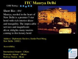 ITC Maurya Delhi
   GHIJ Rating :

Short Bio : ITC
Maurya, nestled in the heart of
New Delhi is a premier 5 star
hotel with rich interior décor
and tranquility. The impeccable
services and magnificent
décor, delights many tourists
coming to this luxury hotel

Address : Diplomatic Enclave, Sardar Patel Marg,
New Delhi- 110021

Accessibility

International Airport : 12Kms
Domestic Airport : 10Kms
Railway Station : 8Kms
 