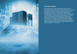 We believe Master data management should not be looked merely as a
technical solution as it requires extensive involvement of business pre and post
implementation. MDM tools can facilitate management of data, however if
aspects like vision, strategy, process and business capabilities are not
addressed adequately, it may not yield the desired results. The business case
for a MDM initiative is far beyond the conventional aspects of cost avoidance;
rather it is intrinsically linked in the business cases of a whole bunch of
business initiatives that need this as a foundational requirement. Hence, the
focus should be first to establish how master data fits into overall business
strategy, assess how it will bring value in the existing business capabilities and
enable new capabilities and then use this information to build effective MDM
strategy, data governance and processes.
In the final analysis
 