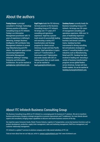 About the authors
Pankaj Kumar is principal Kapil Gupta leads the CIO Advisory Sandeep Kumar currently heads the
consultant in Strategic Technology Services practice at the Business Business Consulting Group at ITC
Advisory practice of Business Consulting Group at ITC Infotech. Infotech. He brings over 20+ years
Consulting Group at ITC Infotech. He brings over 17+ years of IT of management consulting and
Pankaj is an Information consulting and operations operations experience. With over 14
Management practitioner with 15 experience. Kapil has a proven years of leadership experience
years of experience in defining & track-record of successfully leading managing and leading expert
delivering, strategic Business and executing a variety of IT business and domain consulting
Intelligence, DW and Master Data transformation and Strategy teams, Sandeep has been
Management solutions to several programs for clients across instrumental in driving consulting
large Manufacturing and CPG Americas, Europe and Asia-Pacific led verticalization strategies at
clients. His expertise spans across markets. Kapil specializes in topics various IT consulting leaders across
envisioning/implementing such as IT Transformation, IT industries such as Manufacturing,
Information Management Governance and IT Optimization Retail and CPG. Sandeep has been
initiatives, defining IT strategy, and works closely with CIO’s in involved in leading and executing a
Enterprise and Information helping assist them on such needs. variety of business transformation
Architecture. He can be reached at He can be reached at programs across global leaders
pankajkumar.r@itcinfotech.com. kapil.gupta@itcinfotech.com. across Americas, Europe and Asia-
Pacific markets. He can be reached at
Sandeep.kumar@itcinfotech.com.
About ITC Infotech Business Consulting Group
The Business Consulting Group (BCG) at ITC Infotech is a converging point for business & IT solutions. We aim to transform
business performance, bringing a strategic perspective on process improvement and IT enablement. Our team blends domain
experts and consultants, bringing unique capabilities to discover and resolve business concerns of the day.
Our expertise spans Consumer Goods, Retail, Process Industry, Logistics & Transportation, across key business functions such as
product development, production, supply chain management, sales and marketing management, field force management, and
customer relationship management.
ITC Infotech is a global IT services & solutions company and a fully owned subsidiary of ITC Ltd.
Find out more about how we can help you, write to: contact.us@itcinfotech.com Visit: www.itcinfotech.com
 