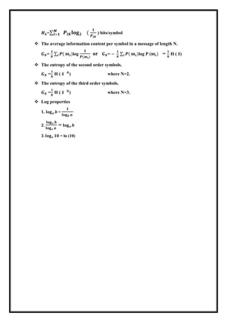 𝑯 𝒌= 𝑷𝒍𝑲 𝐥𝐨𝐠 𝟐 𝟏 (
𝟏
𝑷𝒍𝑲
𝑴
𝒍=𝟏 ) bits/symbol
 The average information content per symbol in a message of length N.
𝑮 𝑵=
𝟏
𝑵
𝑷(𝒊 𝒎𝒊)log
𝟏
𝑷(𝒎 𝒊)
or 𝑮 𝑵= −
𝟏
𝑵
𝑷(𝒊 𝒎𝒊)log P (𝒎𝒊) =
𝟏
𝑵
H ( 𝒔)
 The entropy of the second order symbols.
𝑮 𝑵 =
𝟏
𝑵
H ( 𝒔 𝒙 𝑵
) where N=2.
 The entropy of the third order symbols.
𝑮 𝑵 =
𝟏
𝑵
H ( 𝒔 𝒙 𝑵
) where N=3.
 Log properties
1. 𝐥𝐨𝐠 𝒂 𝒃 =
𝟏
𝐥𝐨𝐠 𝒃 𝒂
𝟐.
𝐥𝐨𝐠 𝒙 𝒃
𝐥𝐨𝐠 𝒙 𝒂
= 𝐥𝐨𝐠 𝒂 𝒃
𝟑. 𝐥𝐨𝐠 𝒆 𝟏𝟎 = ln (10)
 