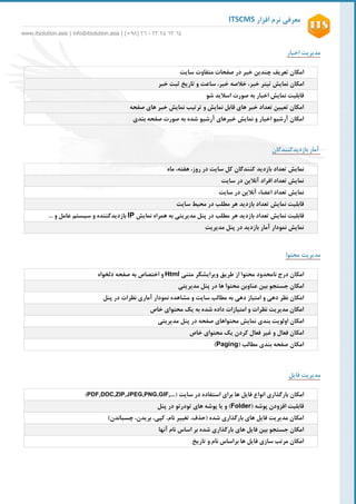 ‫افزار‬ ‫نرم‬ ‫معرفی‬ITSCMS
www.itsolution.asia | info@itsolution.asia | (+89) 62 - 26 62 26 26
3
‫اخبار‬ ‫مدیریت‬
‫امکان‬‫تعریف‬‫چندین‬‫خبر‬‫متفاوت‬ ‫صفحات‬ ‫در‬‫سایت‬
‫امکان‬‫نمایش‬‫تیتر‬،‫خبر‬‫خبر‬ ‫خالصه‬،‫ساعت‬‫و‬‫تاریخ‬‫ثبت‬‫خبر‬
‫قابلیت‬‫اخبار‬ ‫نمایش‬‫شو‬ ‫اسالید‬ ‫صورت‬ ‫به‬
‫ها‬ ‫خبر‬ ‫نمایش‬ ‫ترتیب‬ ‫و‬ ‫نمایش‬ ‫قابل‬ ‫های‬ ‫خبر‬ ‫تعداد‬ ‫تعیین‬ ‫امکان‬‫صفحه‬ ‫ی‬
‫نمایش‬ ‫و‬ ‫اخبار‬ ‫آرشیو‬ ‫امکان‬‫شده‬ ‫آرشیو‬ ‫خبرهای‬‫بندی‬ ‫صفحه‬ ‫صورت‬ ‫به‬
‫آمار‬‫بازدیدکنندگان‬
‫نمایش‬‫تعداد‬‫بازدید‬‫کنندگان‬‫ماه‬ ،‫هفته‬ ،‫روز‬ ‫در‬ ‫سایت‬ ‫کل‬
‫سایت‬ ‫در‬ ‫آنالین‬ ‫افراد‬ ‫تعداد‬ ‫نمایش‬
‫نمایش‬‫تعداد‬‫اعضاء‬‫سایت‬ ‫در‬ ‫آنالین‬
‫قابلیت‬‫هر‬ ‫بازدید‬ ‫تعداد‬ ‫نمایش‬‫مطلب‬‫سایت‬ ‫محیط‬ ‫در‬
‫قابلیت‬‫هر‬ ‫بازدید‬ ‫تعداد‬ ‫نمایش‬‫نمایش‬ ‫همراه‬ ‫به‬ ‫مدیریتی‬ ‫پنل‬ ‫در‬ ‫مطلب‬IP‫و‬ ‫بازدیدکننده‬‫و‬ ‫عامل‬ ‫سیستم‬...
‫نمایش‬‫نمودار‬‫مدیریت‬ ‫پنل‬ ‫در‬ ‫بازدید‬ ‫آمار‬
‫محتوا‬ ‫مدیریت‬
‫امکان‬‫درج‬‫نامحدود‬‫متنی‬ ‫ویرایشگر‬ ‫طریق‬ ‫از‬ ‫محتوا‬Html‫دلخواه‬ ‫صفحه‬ ‫به‬ ‫اختصاص‬ ‫و‬
‫عن‬ ‫بین‬ ‫جستجو‬ ‫امکان‬‫اوبن‬‫ها‬ ‫محتوا‬‫مدیریتی‬ ‫پنل‬ ‫در‬
‫دهی‬ ‫نظر‬ ‫امکان‬‫دهی‬ ‫امتیاز‬ ‫و‬‫ب‬‫ه‬‫مطالب‬‫سایت‬‫پنل‬ ‫در‬ ‫نظرات‬ ‫آماری‬ ‫نمودار‬ ‫مشاهده‬ ‫و‬
‫خاص‬ ‫محتوای‬ ‫یک‬ ‫به‬ ‫شده‬ ‫داده‬ ‫امتیازات‬ ‫و‬ ‫نظرات‬ ‫مدیریت‬ ‫امکان‬
‫اولویت‬ ‫امکان‬‫محتواها‬ ‫نمایش‬ ‫بندی‬‫ی‬‫صفحه‬‫مدیریتی‬ ‫پنل‬ ‫در‬
‫خاص‬ ‫محتوای‬ ‫یک‬ ‫کردن‬ ‫فعال‬ ‫غیر‬ ‫و‬ ‫فعال‬ ‫امکان‬
‫مطالب‬ ‫بندی‬ ‫صفحه‬ ‫امکان‬(Paging)
‫فایل‬ ‫مدیریت‬
‫امکان‬‫بارگذاری‬‫انواع‬‫فایل‬‫سایت‬ ‫در‬ ‫استفاده‬ ‫برای‬ ‫ها‬(PDF,DOC,ZIP,JPEG,PNG,GIF,…)
( ‫پوشه‬ ‫افزودن‬ ‫قابلیت‬Folder)‫تودرتو‬ ‫های‬ ‫پوشه‬ ‫یا‬ ‫و‬‫پنل‬ ‫در‬
)‫چسباندن‬ ،‫بریدن‬ ،‫کپی‬ ،‫نام‬ ‫تغییر‬ ،‫(حذف‬ ‫شده‬ ‫بارگذاری‬ ‫های‬ ‫فایل‬ ‫مدیریت‬ ‫امکان‬
‫ها‬ ‫فایل‬ ‫بین‬ ‫جستجو‬ ‫امکان‬‫شده‬ ‫بارگذاری‬ ‫ی‬‫آنها‬ ‫نام‬ ‫اساس‬ ‫بر‬
‫تاریخ‬ ‫و‬ ‫نام‬ ‫براساس‬ ‫ها‬ ‫فایل‬ ‫سازی‬ ‫مرتب‬ ‫امکان‬
 