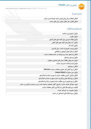 ‫افزار‬ ‫نرم‬ ‫معرفی‬ITSCMS
www.itsolution.asia | info@itsolution.asia | (+89) 62 - 26 62 26 26
6
‫مدیریت‬‫زبان‬‫ها‬
‫امکان‬‫انتخاب‬‫زبان‬‫پیش‬‫فرض‬‫توسط‬ ‫سایت‬‫سایت‬ ‫مدیر‬
‫امکان‬‫فعال‬‫و‬‫غیر‬‫فعال‬‫نمودن‬‫زبان‬‫های‬‫سایت‬
‫ها‬ ‫ماژول‬ ‫سایر‬‫امکانات‬ ‫و‬
‫ساعت‬ ‫و‬ ‫روز‬ ‫تاریخ‬ ‫ماژول‬
‫تقویم‬ ‫ماژول‬
‫شرعی‬ ‫اوقات‬ ‫ماژول‬‫برای‬‫کلیه‬‫شهر‬‫های‬‫کشور‬
‫ماژول‬‫آب‬‫و‬‫هوا‬‫برای‬‫کلیه‬‫شهر‬‫های‬‫کشور‬
‫نام‬ ‫ثبت‬ ‫ماژول‬
‫سایت‬ ‫به‬ ‫خروج‬ ‫و‬ ‫ورود‬ ‫ماژول‬‫کاربران‬ ‫برای‬
‫امکان‬‫ارسال‬‫ایمیل‬‫گروهی‬‫و‬‫تبلیغاتی‬
‫جستجو‬ ‫امکان‬‫پیشرفته‬ ‫و‬ ‫ساده‬‫در‬‫سایت‬ ‫صفحات‬ ‫تمام‬
‫پاسخ‬ ‫و‬ ‫پرسش‬ ‫ماژول‬
‫خبرخوان‬ ‫ماژول‬rss‫متفاوت‬ ‫نمایشی‬ ‫های‬ ‫مدل‬ ‫با‬
‫ارتباط‬ ‫فرم‬ ‫ماژول‬‫با‬‫مدیریت‬‫سایت‬
‫امکان‬‫فیلم‬ ‫درج‬
( ‫سایت‬ ‫صفحات‬ ‫عنوان‬ ‫کنار‬ ‫آیکن‬ ‫درج‬ ‫امکان‬favicon)
‫متحرک‬ ‫متن‬ ‫ماژول‬(news ticker)
‫امکان‬‫نمایش‬‫صورت‬ ‫به‬ ‫سایت‬ ‫مطالب‬ ‫آخرین‬‫و‬ ‫ساده‬‫اسالید‬‫شو‬
‫اسالیدشو‬ ‫و‬ ‫ساده‬ ‫بصورت‬ ‫سایت‬ ‫پرکاربرد‬ ‫های‬ ‫لینک‬ ‫درج‬ ‫امکان‬
‫اسالیدشو‬ ‫و‬ ‫ساده‬ ‫بصورت‬ ‫سایت‬ ‫مطالب‬ ‫ترین‬ ‫محبوب‬ ‫درج‬ ‫امکان‬
‫ساخته‬ ‫صفحات‬ ‫آنالیز‬ ‫طریق‬ ‫از‬ ‫سایت‬ ‫تقشه‬ ‫خودکار‬ ‫تولید‬‫سایت‬ ‫در‬ ‫نمایش‬ ‫و‬ ‫سایت‬ ‫وب‬ ‫در‬ ‫شده‬
‫سایت‬ ‫صفحات‬ ‫کامل‬ ‫بارگذاری‬ ‫از‬ ‫قبل‬ ‫لودینگ‬ ‫درج‬ ‫قابلیت‬
‫سایت‬ ‫خبرنامه‬ ‫در‬ ‫عضویت‬ ‫ماژول‬
‫ماژول‬‫اجتماعی‬ ‫های‬ ‫شبکه‬ ‫درج‬‫سایت‬ ‫در‬
 