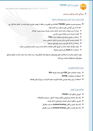 ‫افزار‬ ‫نرم‬ ‫معرفی‬ITSCMS
www.itsolution.asia | info@itsolution.asia | (+89) 62 - 26 62 26 26
7
‫ویژگی‬‫ها‬‫و‬‫مزایای‬‫سیستم‬
‫سازی‬ ‫بهینه‬(‫سئو‬)‫سایت‬‫جستجو‬ ‫موتورهای‬ ‫برای‬
‫محتوای‬ ‫مدیریت‬ ‫سیستم‬ITSCMS‫نظیری‬ ‫بی‬ ‫اقدامات‬‫با‬ ‫رابطه‬ ‫در‬‫سازی‬ ‫بهینه‬‫سایت‬ ‫سئو‬ ‫و‬‫می‬ ‫قرار‬ ‫شما‬ ‫اختیار‬ ‫در‬
‫دهد‬‫که‬‫آنها‬ ‫بین‬ ‫از‬‫موارد‬ ‫به‬ ‫توان‬ ‫می‬‫زیر‬‫اشاره‬‫نمود‬:
‫سایت‬ ‫صفحات‬ ‫آدرس‬ ‫تعریف‬‫مناسب‬ ‫ساختار‬ ‫یک‬ ‫با‬‫خودکار‬ ‫بصورت‬ ‫سیستم‬ ‫توسط‬
‫قابل‬‫یت‬‫فارسی‬ ‫بصورت‬ ‫صفحات‬ ‫آدرس‬ ‫تعریف‬
‫مرتبط‬ ‫عناوین‬ ‫از‬ ‫استفاده‬‫سایت‬ ‫صفحات‬ ‫برای‬(Title)
‫قابلیت‬‫گذاری‬ ‫برچسب‬‫به‬ ‫ارتفاع‬ ‫و‬ ‫عرض‬ ‫دادن‬ ‫و‬‫تصاویر‬‫سایت‬
‫ها‬ ‫تگ‬ ‫متا‬ ‫از‬ ‫استفاده‬‫جستجو‬ ‫موتورهای‬ ‫پسند‬ ‫مورد‬ ‫ی‬
‫سایت‬ ‫در‬ ‫نمایش‬ ‫و‬ ‫سایت‬ ‫وب‬ ‫در‬ ‫شده‬ ‫ساخته‬ ‫صفحات‬ ‫آنالیز‬ ‫طریق‬ ‫از‬ ‫سایت‬ ‫تقشه‬ ‫خودکار‬ ‫تولید‬
‫تگ‬ ‫از‬ ‫استفاده‬head‫محتواها‬ ‫عناوین‬ ‫برای‬
‫موارد‬‫مذکور‬‫های‬ ‫استاندارد‬ ‫با‬ ‫متناسب‬‫گوگل‬ ‫مانند‬ ‫جستجو‬ ‫موتورهای‬‫بوده‬‫و‬‫در‬‫ارتقاء‬‫در‬ ‫شما‬ ‫سایت‬ ‫رتبه‬‫جستجو‬ ‫نتایج‬
‫جستجوگر‬ ‫موتورهای‬‫باشد‬ ‫می‬ ‫مناسب‬.
‫رعایت‬‫استانداردهای‬‫وب‬
‫رعایت‬‫استاندارد‬‫های‬CSS‫توسط‬ ‫شده‬ ‫تهیه‬W3c
‫استفاده‬‫از‬‫استاندارد‬XHTML
‫زبان‬ ‫از‬ ‫استفاده‬‫نویسی‬ ‫برنامه‬‫ها‬ ‫مرورگر‬ ‫در‬ ‫کارکرد‬ ‫جهت‬ ‫اسکریپت‬ ‫جاوا‬‫مختلف‬ ‫ی‬
‫خدمات‬‫فروش‬ ‫از‬ ‫پس‬
‫آموزش‬‫با‬ ‫کار‬ ‫رایگان‬ITSCMS
‫یک‬‫سال‬‫خدمات‬‫پشتیبانی‬‫رایگان‬‫توسط‬(‫ایمیل‬،‫سیستم‬‫تیکتینگ‬)
‫تضمین‬‫حداقل‬٥‫سال‬‫خدمات‬‫پشتیبانی‬‫با‬‫اخذ‬‫هزینه‬
‫ارائه‬‫یک‬‫دامین‬‫رایگان‬(Isolated Hosting)‫یکسال‬ ‫مدت‬ ‫به‬
‫ارائه‬‫یک‬‫ها‬‫ست‬‫رایگان‬(Isolated Hosting)‫یکسال‬ ‫مدت‬ ‫به‬
 