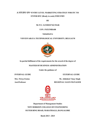 A STUDY ON “ENTRY LEVEL MARKETING STRATEGY FOR ITC TO
ENTER RTC (Ready to cook) INDUSTRY
BY
Mr P.U. SANDEEP KUMAR
USN: 1NZ13MBA08
Submitted to
VISVESVARAYA TECHNOLOGICAL UNIVERSITY, BELGAUM
In partial fulfilment of the requirements for the award of the degree of
MASTER OF BUSINESS ADMINISTRATION
Under the guidance of
INTERNAL GUIDE EXTERNAL GUIDE
Mrs. Niviya Feston Mr. Abhishek Vinay Singh
Asst.Professor REGIONAL SALES MANAGER
Department of Management Studies
NEW HORIZON COLLEGE OF ENGINEERING
OUTER RING ROAD, MARATHALLI, BANGALORE
Batch 2013 - 2015
 