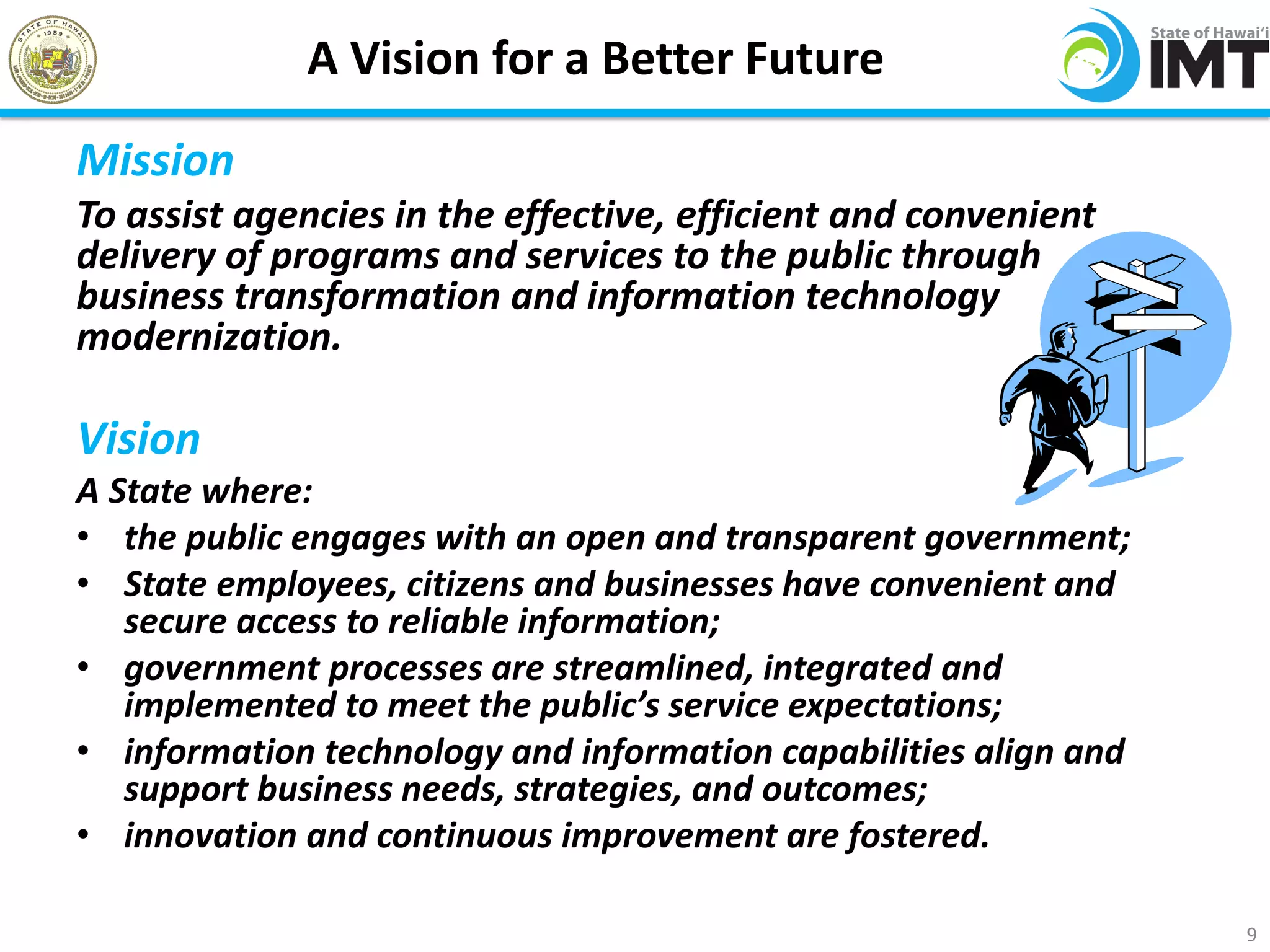 A Vision for a Better Future
Mission
To assist agencies in the effective, efficient and convenient
delivery of programs and services to the public through
business transformation and information technology
modernization.

Vision
A State where:
• the public engages with an open and transparent government;
• State employees, citizens and businesses have convenient and
   secure access to reliable information;
• government processes are streamlined, integrated and
   implemented to meet the public’s service expectations;
• information technology and information capabilities align and
   support business needs, strategies, and outcomes;
• innovation and continuous improvement are fostered.

                                                                  9
 