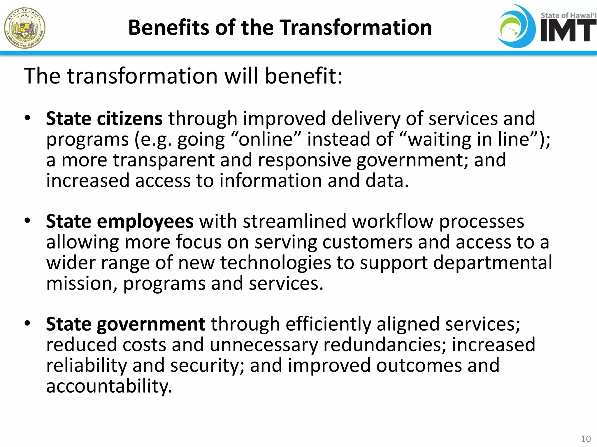 Benefits of the Transformation

The transformation will benefit:
• State citizens through improved delivery of services and
  programs (e.g. going “online” instead of “waiting in line”);
  a more transparent and responsive government; and
  increased access to information and data.
• State employees with streamlined workflow processes
  allowing more focus on serving customers and access to a
  wider range of new technologies to support departmental
  mission, programs and services.
• State government through efficiently aligned services;
  reduced costs and unnecessary redundancies; increased
  reliability and security; and improved outcomes and
  accountability.

                                                                 10
 