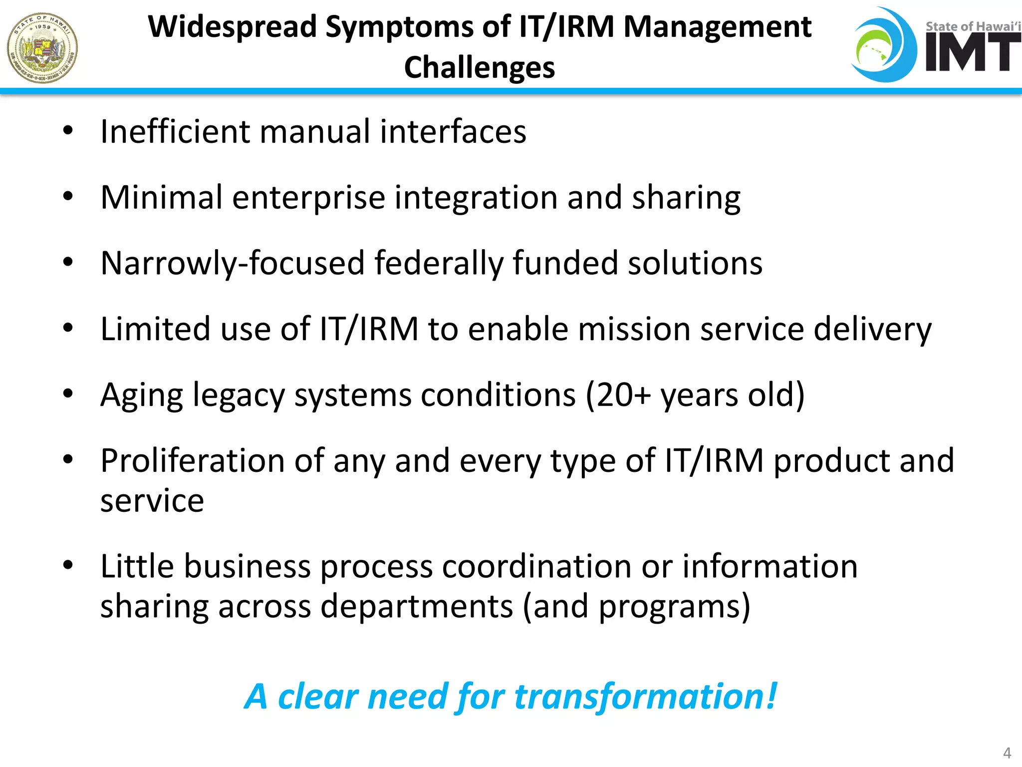 Widespread Symptoms of IT/IRM Management
                    Challenges
• Inefficient manual interfaces
• Minimal enterprise integration and sharing
• Narrowly-focused federally funded solutions
• Limited use of IT/IRM to enable mission service delivery
• Aging legacy systems conditions (20+ years old)
• Proliferation of any and every type of IT/IRM product and
  service
• Little business process coordination or information
  sharing across departments (and programs)

            A clear need for transformation!
                                                              4
 