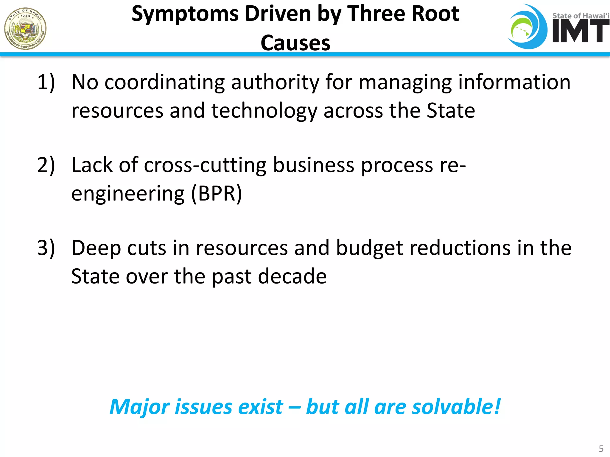 Symptoms Driven by Three Root
                   Causes
1) No coordinating authority for managing information
   resources and technology across the State

2) Lack of cross-cutting business process re-
   engineering (BPR)

3) Deep cuts in resources and budget reductions in the
   State over the past decade




       Major issues exist – but all are solvable!
                                                         5
 