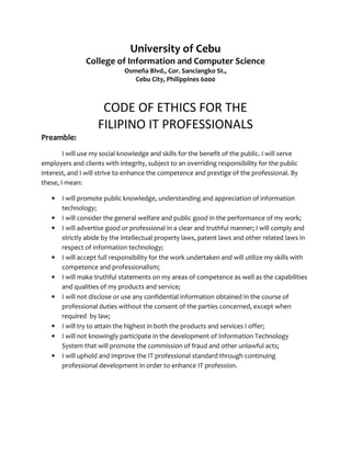 University of Cebu
College of Information and Computer Science
Osmeña Blvd., Cor. Sanciangko St.,
Cebu City, Philippines 6000
CODE OF ETHICS FOR THE
FILIPINO IT PROFESSIONALS
Preamble:
I will use my social knowledge and skills for the benefit of the public. I will serve
employers and clients with integrity, subject to an overriding responsibility for the public
interest, and I will strive to enhance the competence and prestige of the professional. By
these, I mean:
• I will promote public knowledge, understanding and appreciation of information
technology;
• I will consider the general welfare and public good in the performance of my work;
• I will advertise good or professional in a clear and truthful manner; I will comply and
strictly abide by the intellectual property laws, patent laws and other related laws in
respect of information technology;
• I will accept full responsibility for the work undertaken and will utilize my skills with
competence and professionalism;
• I will make truthful statements on my areas of competence as well as the capabilities
and qualities of my products and service;
• I will not disclose or use any confidential information obtained in the course of
professional duties without the consent of the parties concerned, except when
required by law;
• I will try to attain the highest in both the products and services I offer;
• I will not knowingly participate in the development of Information Technology
System that will promote the commission of fraud and other unlawful acts;
• I will uphold and improve the IT professional standard through continuing
professional development in order to enhance IT profession.
 
