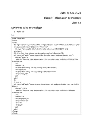 Date: 28-Sep-2020
Subject: Information Technology
Class XII
Advanced Web Technology
1. INLINE CSS
Table 1
<!DOCTYPE HTML>
<html>
<body>
<h1 align="center" style="color: white; background-color: blue;">NARAYANA JR. COLLEGE</h1>
<marquee scrollamount=10 behavior="alternate">
<H1 style="font-weight: 200; font-style: italic; color: red;">IIT ACADEMY</H1>
</marquee>
<h1 style="font-style: oblique; text-decoration: overline;">Subjects</h1>
<div name="d1" style="border: dashed; border-color: green; background-color: lime;">
<ul type="square">
<li style="font-size: 20px; letter-spacing: 10pt; text-decoration: underline">COMPULSORY
SUBJECTS</li>
</ul>
<ol type="I">
<li style="font-family: fantasy; padding: 10pt;">MATHS</li>
<li>English</li>
<li style="font-family: cursive; padding: 10pt;">Physics</li>
<li>Chemistry</li>
</ol>
</div>
<br>
<!--<hr>-->
<div name="d2" style="border: groove; border-color: red; background-color: cyan; margin-left:
100px;">
<ul type="circle">
<li style="font-size: 20px; letter-spacing: 10pt; text-decoration: underline">OPTIONAL
SUBJECTS</li>
</ul>
<ol type="i">
<li>Geography</li>
<li>Economics</li>
<li>IT</li>
<li>CS</li>
</ol>
</div>
</body>
</html>
 