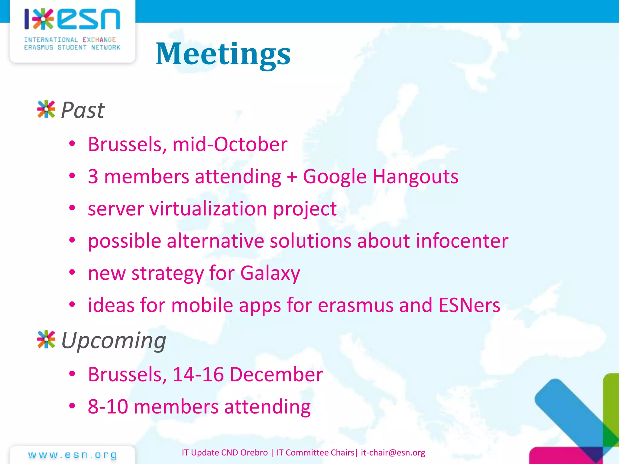 Meetings
Past
• Brussels, mid-October
• 3 members attending + Google Hangouts
• server virtualization project
• possible alternative solutions about infocenter
• new strategy for Galaxy
• ideas for mobile apps for erasmus and ESNers
Upcoming
• Brussels, 14-16 December
• 8-10 members attending
IT Update CND Orebro | IT Committee Chairs| it-chair@esn.org
 