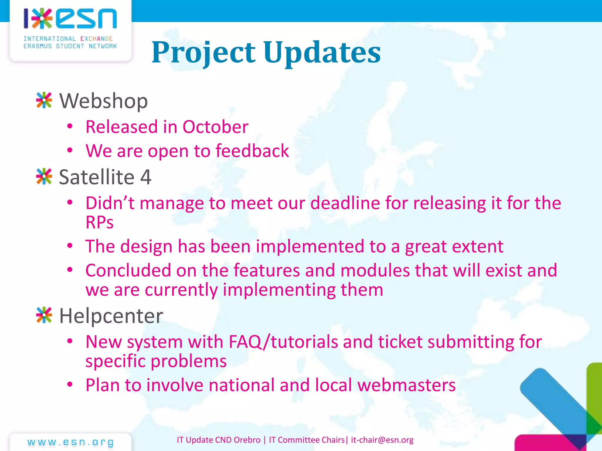 Project Updates
Webshop
• Released in October
• We are open to feedback
Satellite 4
• Didn’t manage to meet our deadline for releasing it for the
RPs
• The design has been implemented to a great extent
• Concluded on the features and modules that will exist and
we are currently implementing them
Helpcenter
• New system with FAQ/tutorials and ticket submitting for
specific problems
• Plan to involve national and local webmasters
IT Update CND Orebro | IT Committee Chairs| it-chair@esn.org
 